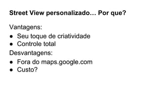 Street View personalizado… Por que? 
Vantagens: 
● Seu toque de criatividade 
● Controle total 
Desvantagens: 
● Fora do maps.google.com 
● Custo? 
 