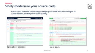 1
Moderne, Inc.
Safely modernize your source code.
PRODUCT.
Spring Boot Upgrade JUnit 4 to 5
Automated software refactoring to keep up-to-date with API changes, fix
vulnerabilities, and improve code quality.
 
