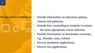 Our Core services to students are: 1. Provide information on education options,
courses and pathways.
2. Provide Free counselling to students to ensure
3. the most appropriate course selection.
4. Provide information on destination countries,
e.g., lifestyle, costs, Culture
5. Process enrolment applications.
6. Process visa applications.
6
 