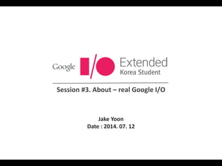 Session #3. About – real Google I/O
Jake Yoon
Date : 2014. 07. 12
 