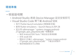 12
Presented By: Duran Hsieh
ʱ
? ģMP
? Android Studio ͸^ Device Manager Ob
? Visual Studio Code d Android SDK
? ָ Flutter:launch emulator [ģMQ]
?  flutter emulators --launch Nexus 6 API 28
? F sdkmanager " system-images;android-
27;google_apis_playstore;x86 "Pe`
? _J Android SDK Tools dKOh׃
? b Java8 JDK
? _ݔ sdkmanager system-images;android-
27;google_apis_playstore;x86  dKb׼
? _JģMǷ_
 