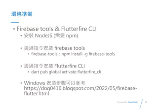13
Presented By: Duran Hsieh
ʱ
? Firebase tools & Flutterfire CLI
? b NodeJS (Ҫ npm)
? ͸^ָb firebase tools
? firebase-toolsnpm install -g firebase-tools
? ͸^ָb Flutterfire CLI
? dart pub global activate flutterfire_cli
? Windows bEԅ
https://dog0416.blogspot.com/2022/05/firebase-
flutter.html
 