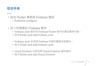 14
Presented By: Duran Hsieh
ʱ
? O Flutter c Firebase BY
? flutterfire configure
? Ҫ Firebase ׼
? firebase_core  Firebase Flutter ׼ͨôa
? ָ:flutter pub add firebase_core
? firebase_auth ֧c Firebase Cϡ
? ָ:flutter pub add firebase_auth
? cloud_firestore SL Cloud Firestore Yσ档
? ָ:flutter pub add cloud_firestore
 