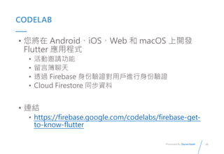 16
Presented By: Duran Hsieh
CODELAB
?  AndroidiOSWeb  macOS _l
Flutter óʽ
? Ո
? Բ
? ͸^ Firebase CÑMC
? Cloud Firestore ͬY
? BY
? https://firebase.google.com/codelabs/firebase-get-
to-know-flutter
 