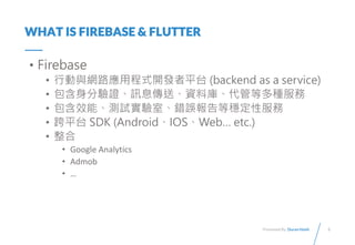 3
Presented By: Duran Hsieh
WHAT IS FIREBASE & FLUTTER
? Firebase
? ЄcW·óʽ_lƽ̨ (backend as a service)
? CӍϢ͡Yώ졢ܵȶN
? Чܡyԇҡe`ȷԷ
? ƽ̨ SDK (AndroidIOSWeb etc.)
? 
? Google Analytics
? Admob
? 
 