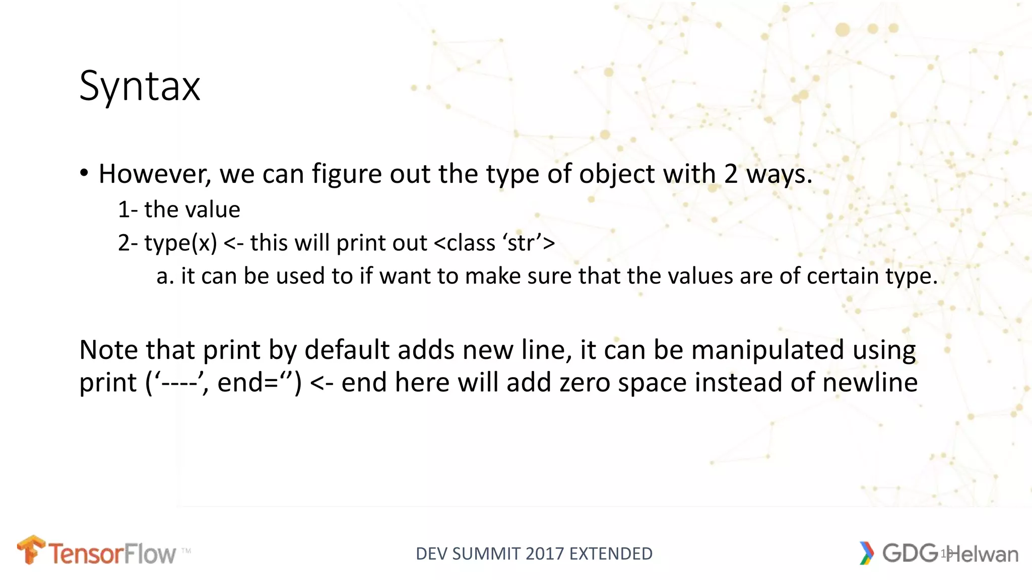 DEV SUMMIT 2017 EXTENDED
Syntax
• However, we can figure out the type of object with 2 ways.
1- the value
2- type(x) <- this will print out <class ‘str’>
a. it can be used to if want to make sure that the values are of certain type.
Note that print by default adds new line, it can be manipulated using
print (‘----’, end=‘’) <- end here will add zero space instead of newline
10
 