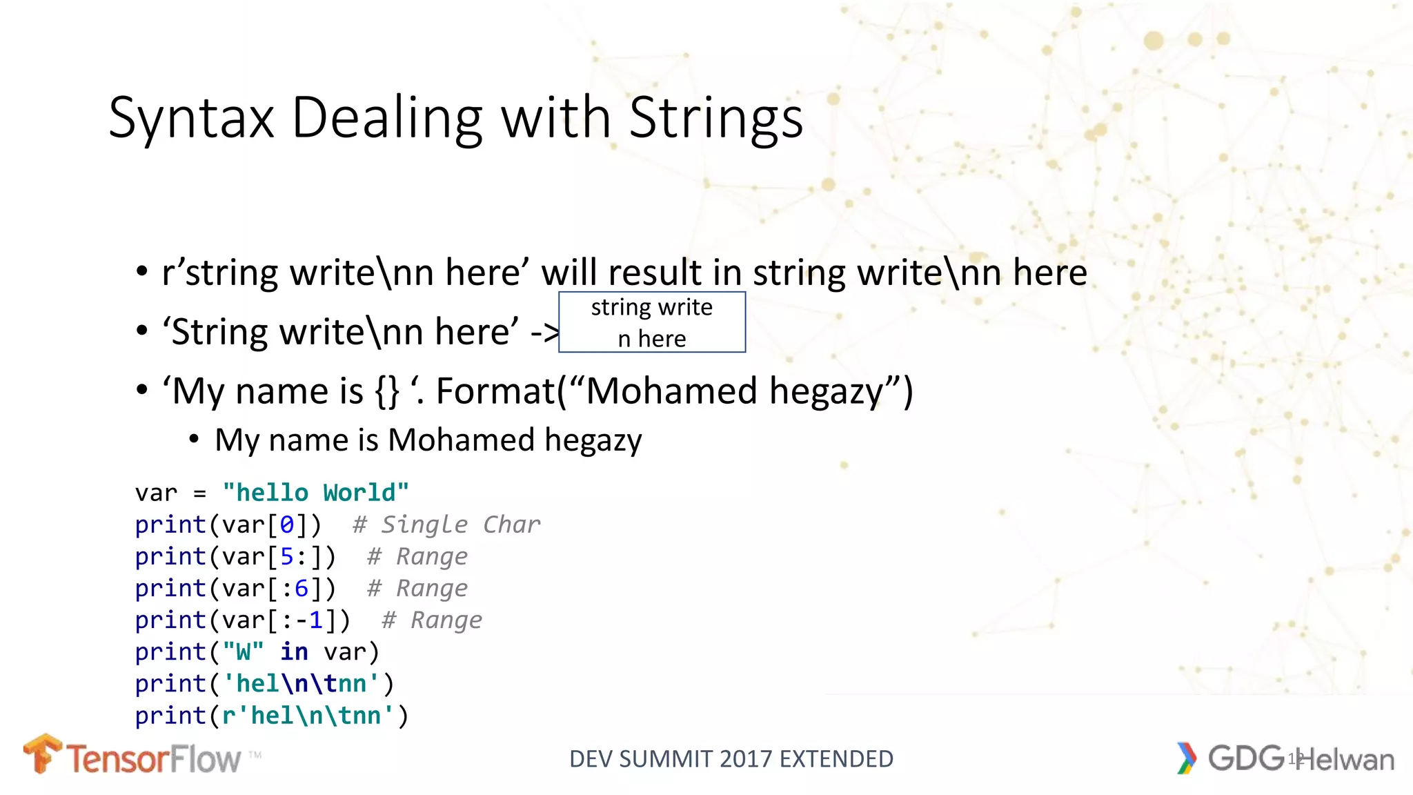 DEV SUMMIT 2017 EXTENDED
Syntax Dealing with Strings
• r’string writenn here’ will result in string writenn here
• ‘String writenn here’ ->
• ‘My name is {} ‘. Format(“Mohamed hegazy”)
• My name is Mohamed hegazy
string write
n here
12
var = "hello World"
print(var[0]) # Single Char
print(var[5:]) # Range
print(var[:6]) # Range
print(var[:-1]) # Range
print("W" in var)
print('helntnn')
print(r'helntnn')
 