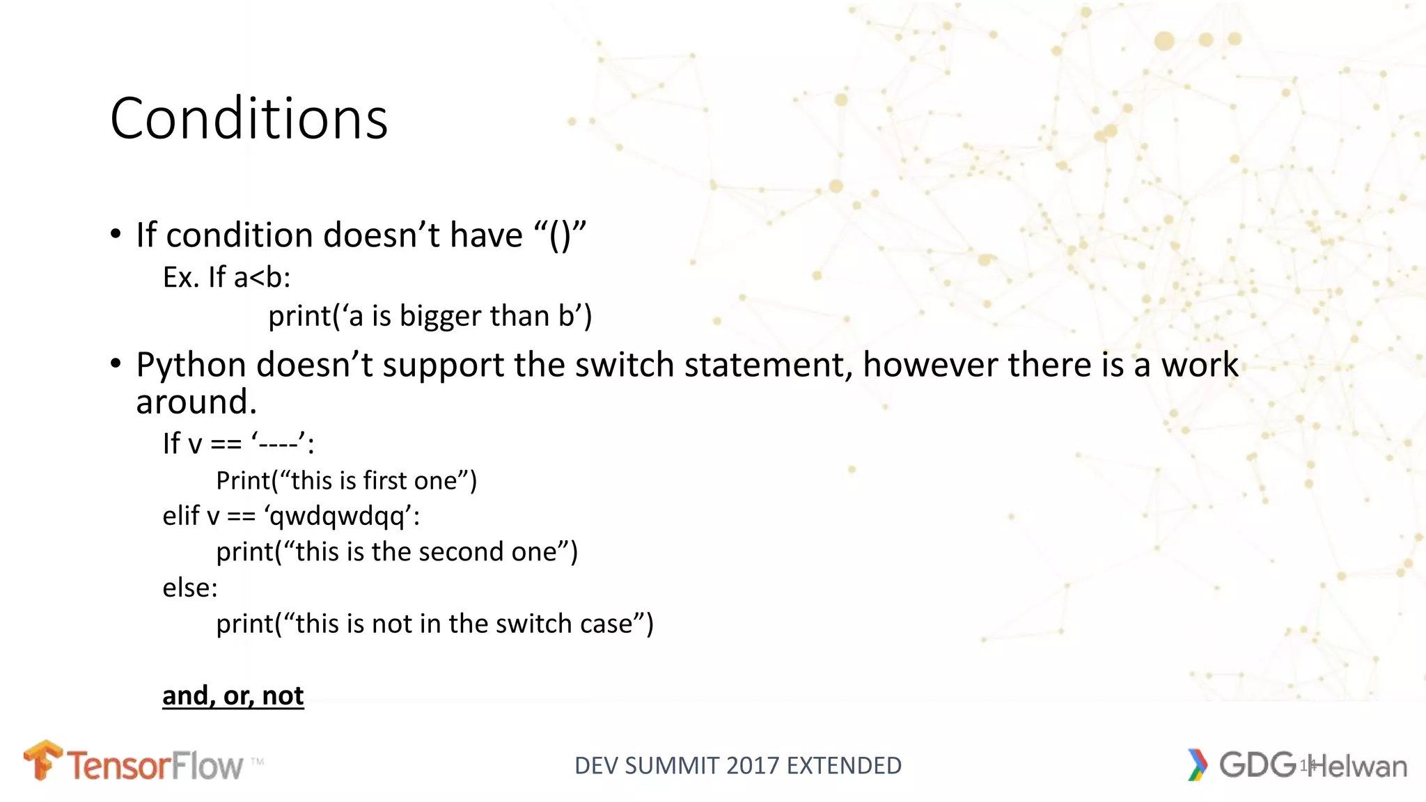 DEV SUMMIT 2017 EXTENDED
Conditions
• If condition doesn’t have “()”
Ex. If a<b:
print(‘a is bigger than b’)
• Python doesn’t support the switch statement, however there is a work
around.
If v == ‘----’:
Print(“this is first one”)
elif v == ‘qwdqwdqq’:
print(“this is the second one”)
else:
print(“this is not in the switch case”)
and, or, not
14
 