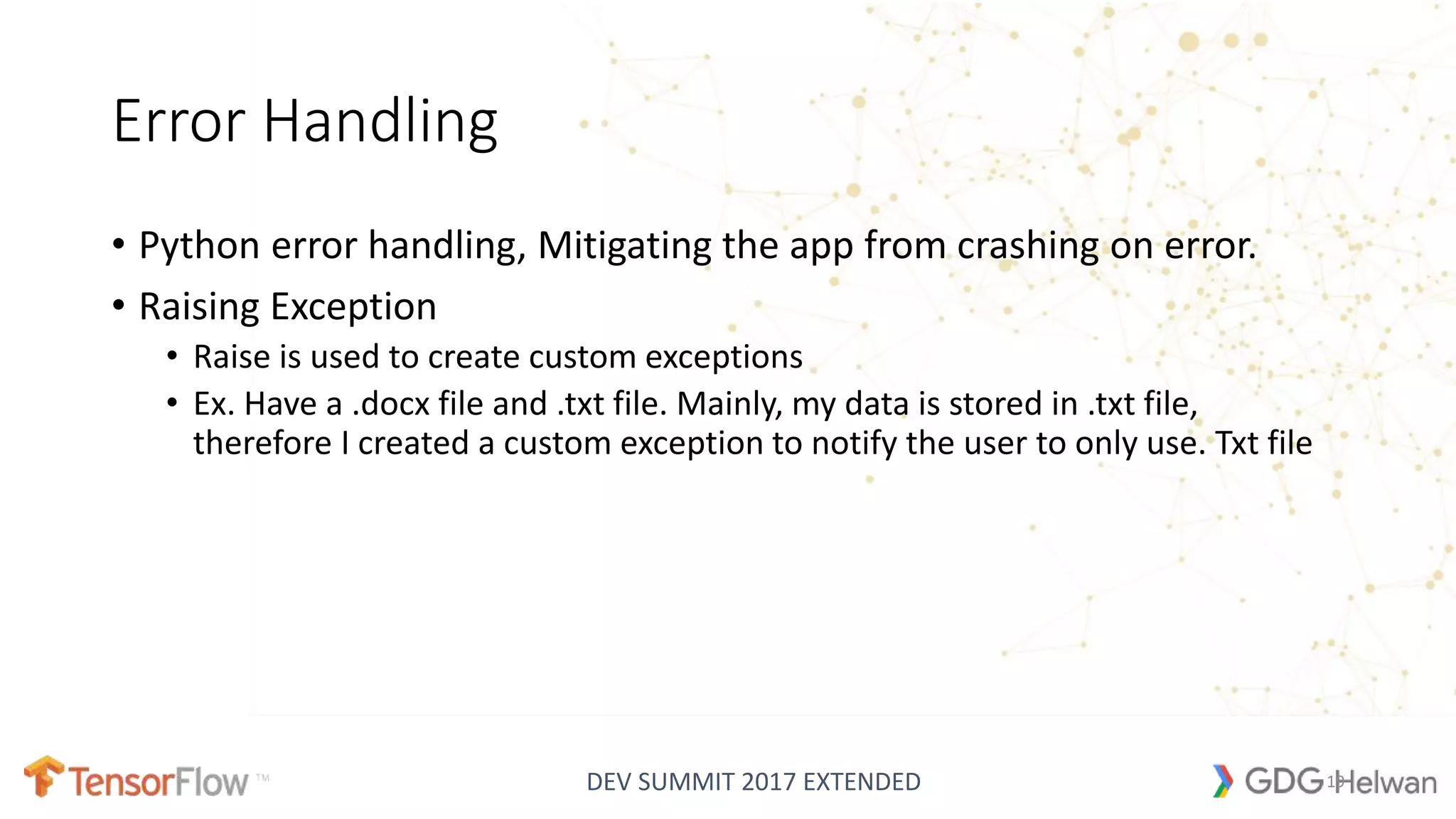 DEV SUMMIT 2017 EXTENDED
Error Handling
• Python error handling, Mitigating the app from crashing on error.
• Raising Exception
• Raise is used to create custom exceptions
• Ex. Have a .docx file and .txt file. Mainly, my data is stored in .txt file,
therefore I created a custom exception to notify the user to only use. Txt file
19
 