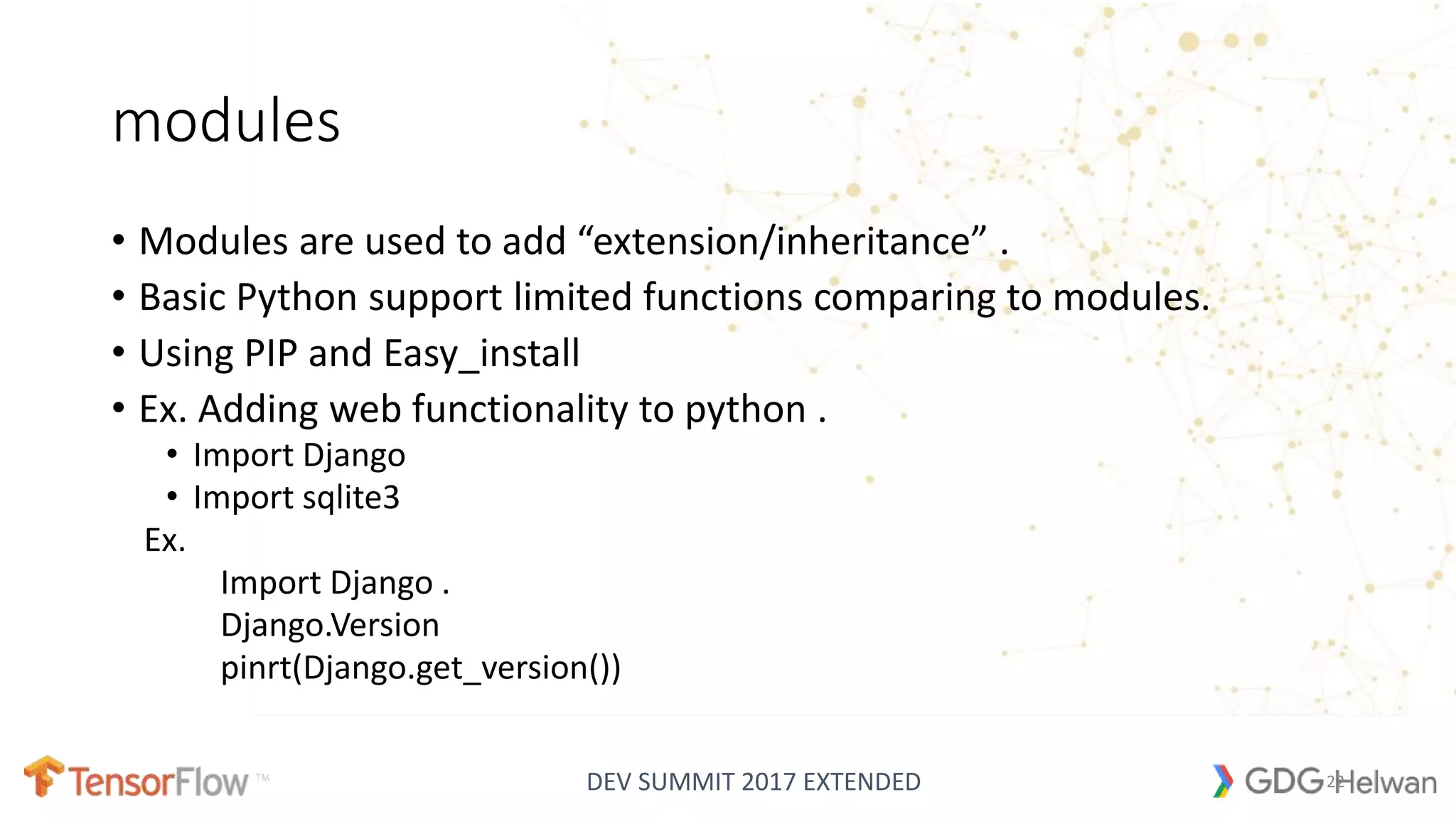 DEV SUMMIT 2017 EXTENDED
modules
• Modules are used to add “extension/inheritance” .
• Basic Python support limited functions comparing to modules.
• Using PIP and Easy_install
• Ex. Adding web functionality to python .
• Import Django
• Import sqlite3
Ex.
Import Django .
Django.Version
pinrt(Django.get_version())
22
 