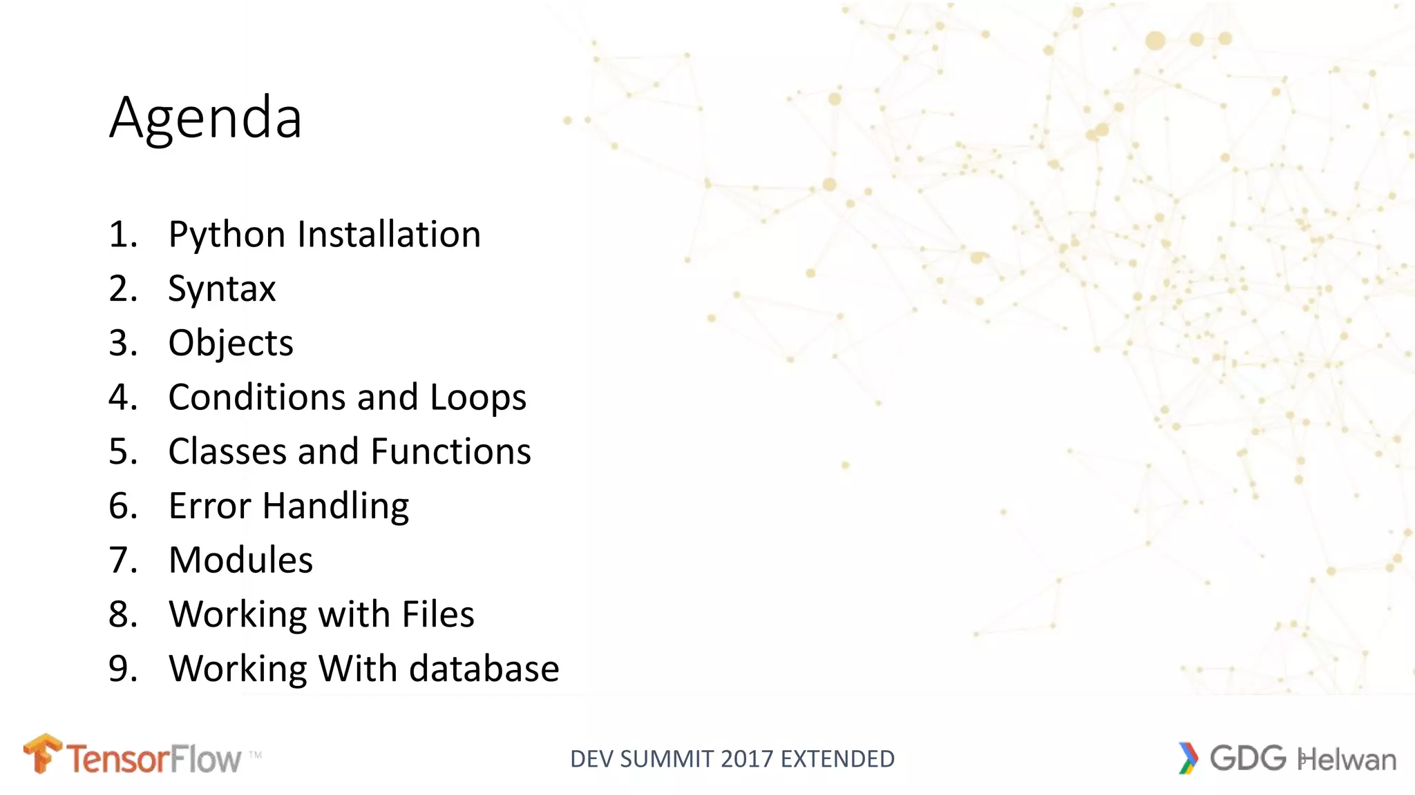 DEV SUMMIT 2017 EXTENDED
Agenda
1. Python Installation
2. Syntax
3. Objects
4. Conditions and Loops
5. Classes and Functions
6. Error Handling
7. Modules
8. Working with Files
9. Working With database
3
 