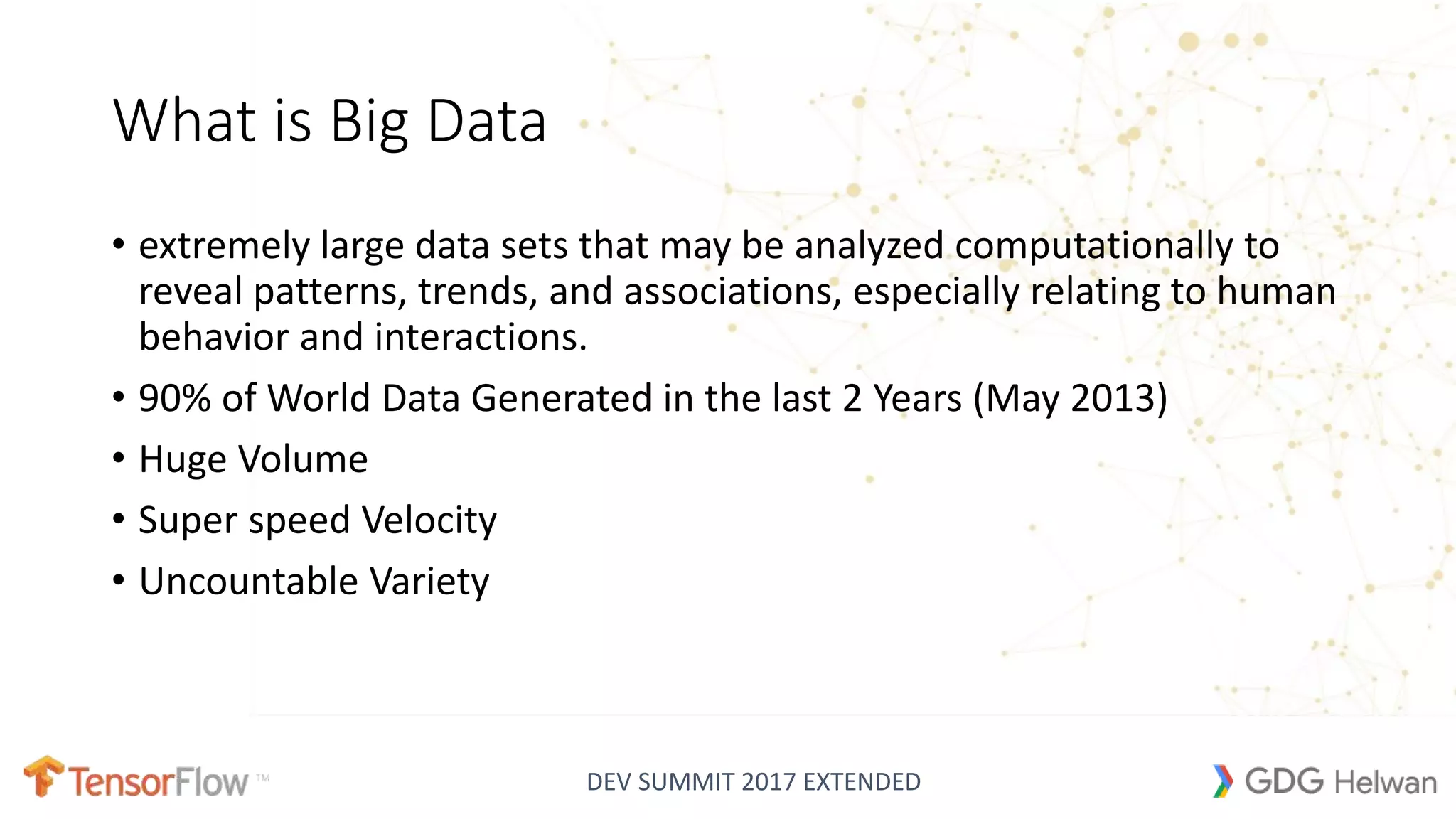 DEV SUMMIT 2017 EXTENDED
What is Big Data
• extremely large data sets that may be analyzed computationally to
reveal patterns, trends, and associations, especially relating to human
behavior and interactions.
• 90% of World Data Generated in the last 2 Years (May 2013)
• Huge Volume
• Super speed Velocity
• Uncountable Variety
 