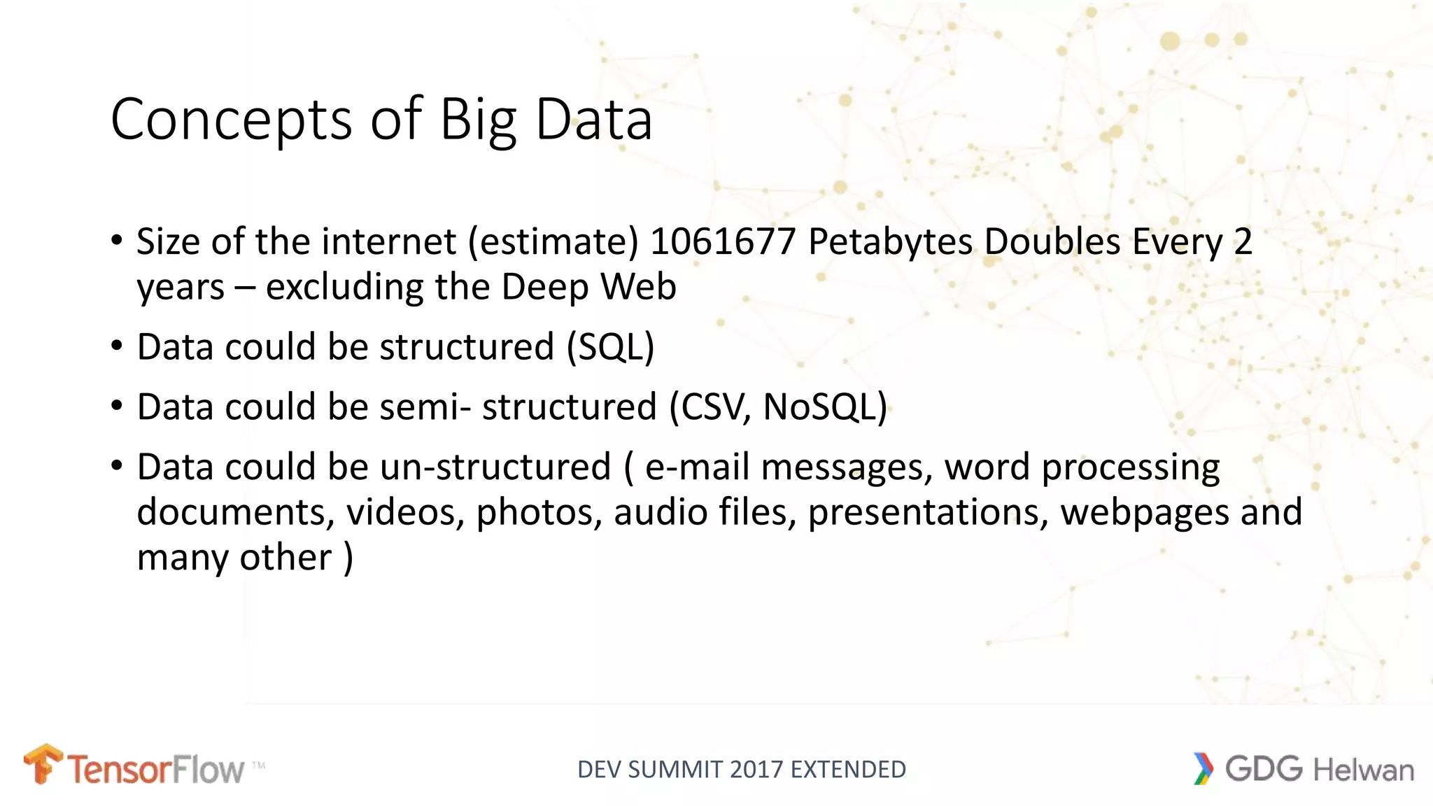 DEV SUMMIT 2017 EXTENDED
Concepts of Big Data
• Size of the internet (estimate) 1061677 Petabytes Doubles Every 2
years – excluding the Deep Web
• Data could be structured (SQL)
• Data could be semi- structured (CSV, NoSQL)
• Data could be un-structured ( e-mail messages, word processing
documents, videos, photos, audio files, presentations, webpages and
many other )
 