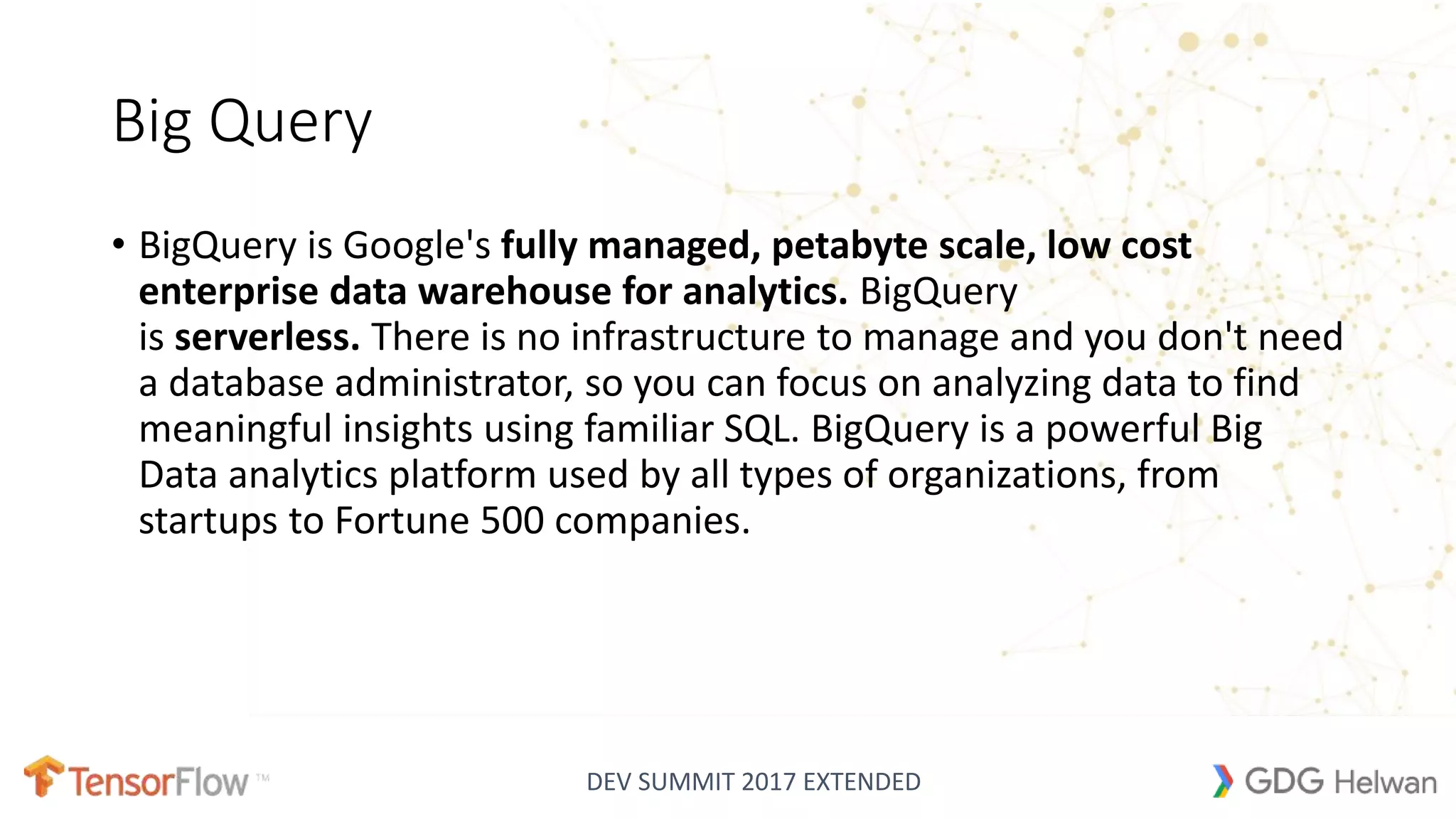 DEV SUMMIT 2017 EXTENDED
Big Query
• BigQuery is Google's fully managed, petabyte scale, low cost
enterprise data warehouse for analytics. BigQuery
is serverless. There is no infrastructure to manage and you don't need
a database administrator, so you can focus on analyzing data to find
meaningful insights using familiar SQL. BigQuery is a powerful Big
Data analytics platform used by all types of organizations, from
startups to Fortune 500 companies.
 