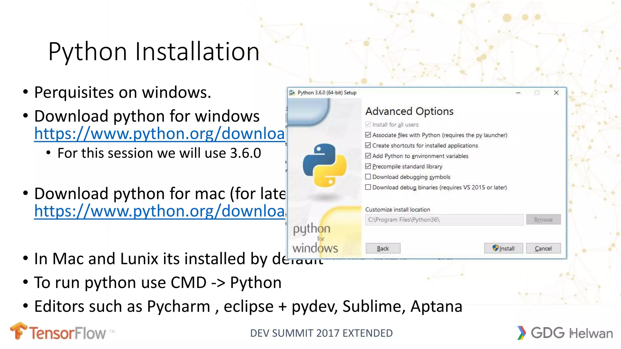 DEV SUMMIT 2017 EXTENDED
Python Installation
• Perquisites on windows.
• Download python for windows
https://www.python.org/downloads/windows/
• For this session we will use 3.6.0
• Download python for mac (for latest Update)
https://www.python.org/downloads/mac-osx/
• In Mac and Lunix its installed by default
• To run python use CMD -> Python
• Editors such as Pycharm , eclipse + pydev, Sublime, Aptana
4
 