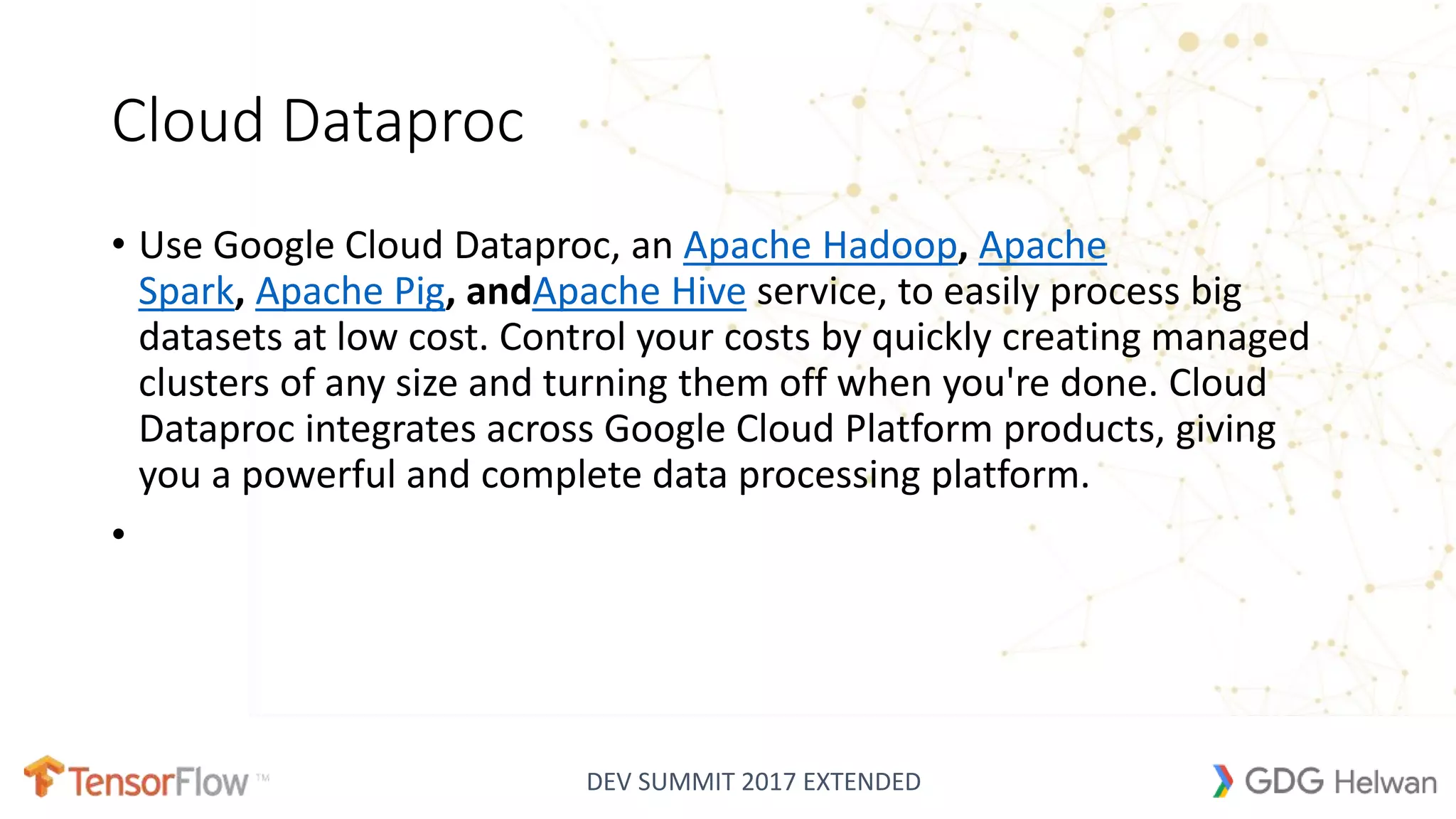 DEV SUMMIT 2017 EXTENDED
Cloud Dataproc
• Use Google Cloud Dataproc, an Apache Hadoop, Apache
Spark, Apache Pig, andApache Hive service, to easily process big
datasets at low cost. Control your costs by quickly creating managed
clusters of any size and turning them off when you're done. Cloud
Dataproc integrates across Google Cloud Platform products, giving
you a powerful and complete data processing platform.
•
 