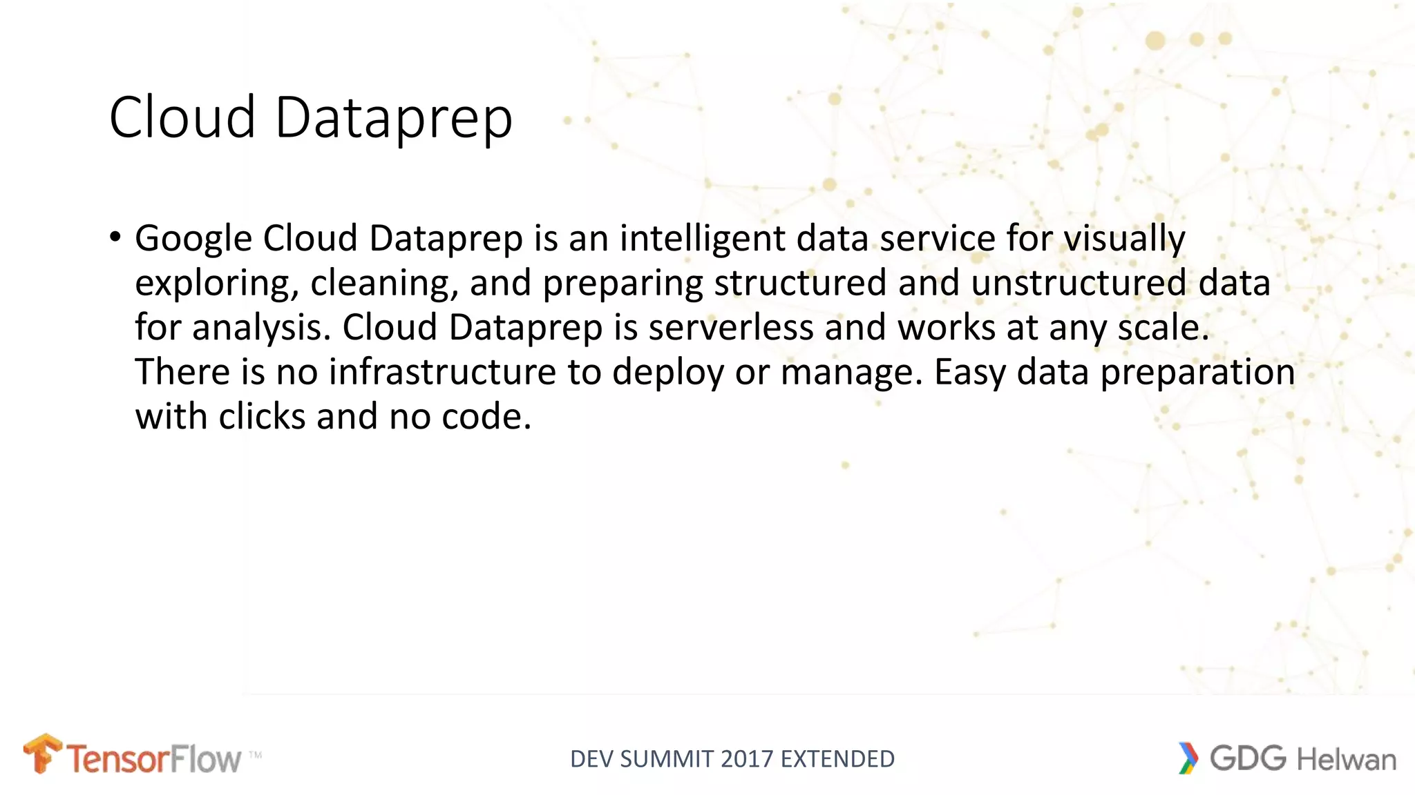 DEV SUMMIT 2017 EXTENDED
Cloud Dataprep
• Google Cloud Dataprep is an intelligent data service for visually
exploring, cleaning, and preparing structured and unstructured data
for analysis. Cloud Dataprep is serverless and works at any scale.
There is no infrastructure to deploy or manage. Easy data preparation
with clicks and no code.
 