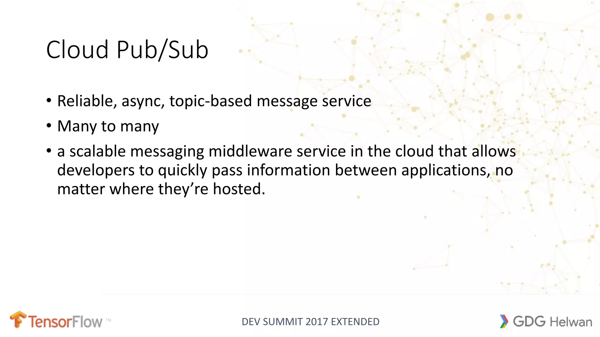 DEV SUMMIT 2017 EXTENDED
Cloud Pub/Sub
• Reliable, async, topic-based message service
• Many to many
• a scalable messaging middleware service in the cloud that allows
developers to quickly pass information between applications, no
matter where they’re hosted.
 