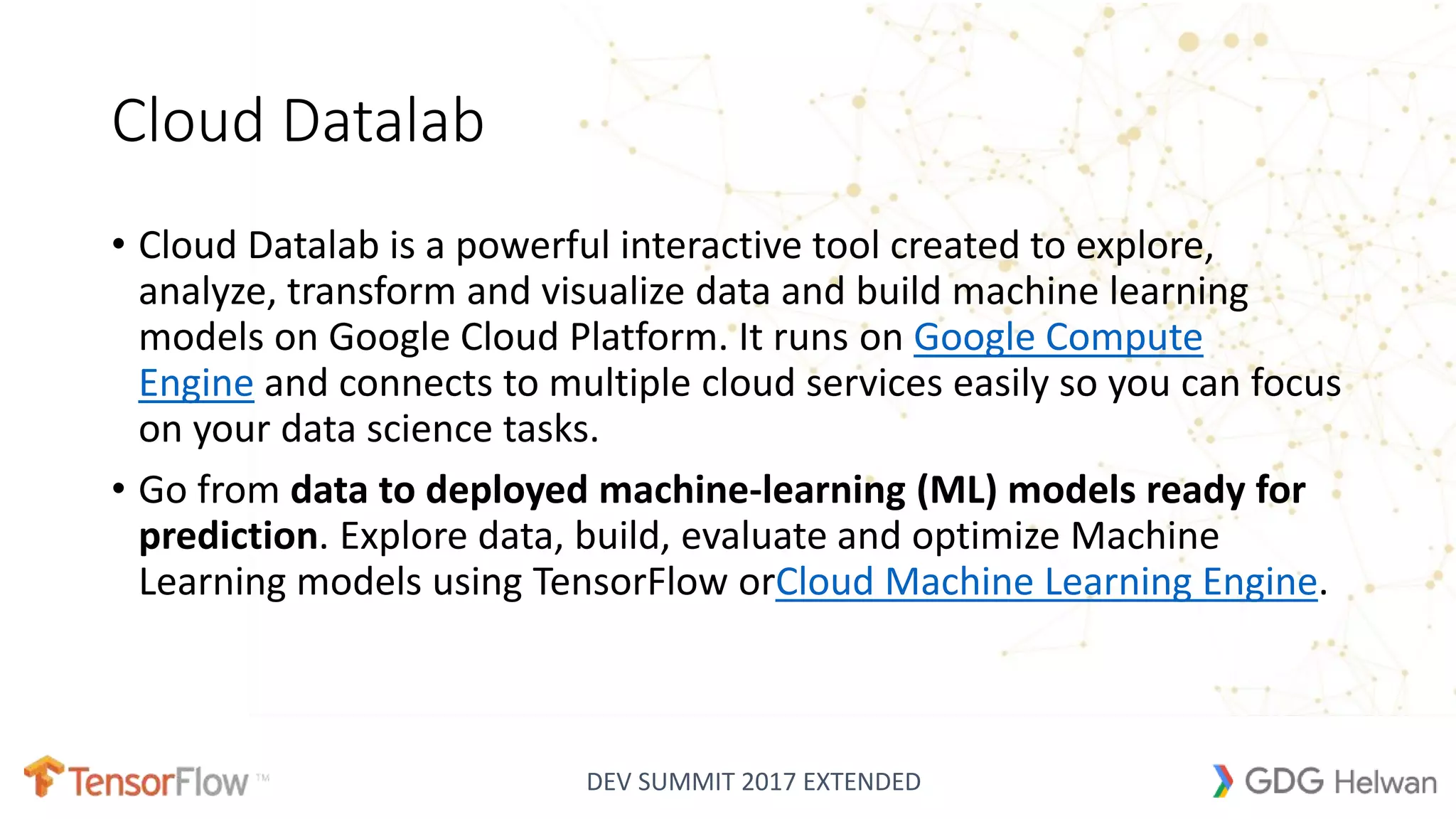 DEV SUMMIT 2017 EXTENDED
Cloud Datalab
• Cloud Datalab is a powerful interactive tool created to explore,
analyze, transform and visualize data and build machine learning
models on Google Cloud Platform. It runs on Google Compute
Engine and connects to multiple cloud services easily so you can focus
on your data science tasks.
• Go from data to deployed machine-learning (ML) models ready for
prediction. Explore data, build, evaluate and optimize Machine
Learning models using TensorFlow orCloud Machine Learning Engine.
 