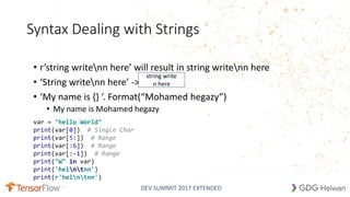 DEV SUMMIT 2017 EXTENDED
Syntax Dealing with Strings
• r’string writenn here’ will result in string writenn here
• ‘String writenn here’ ->
• ‘My name is {} ‘. Format(“Mohamed hegazy”)
• My name is Mohamed hegazy
string write
n here
12
var = "hello World"
print(var[0]) # Single Char
print(var[5:]) # Range
print(var[:6]) # Range
print(var[:-1]) # Range
print("W" in var)
print('helntnn')
print(r'helntnn')
 