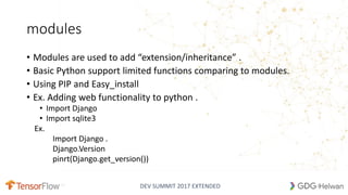 DEV SUMMIT 2017 EXTENDED
modules
• Modules are used to add “extension/inheritance” .
• Basic Python support limited functions comparing to modules.
• Using PIP and Easy_install
• Ex. Adding web functionality to python .
• Import Django
• Import sqlite3
Ex.
Import Django .
Django.Version
pinrt(Django.get_version())
22
 