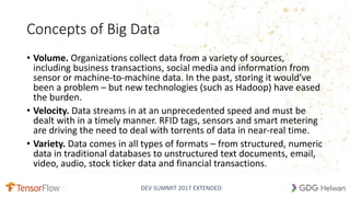 DEV SUMMIT 2017 EXTENDED
Concepts of Big Data
• Volume. Organizations collect data from a variety of sources,
including business transactions, social media and information from
sensor or machine-to-machine data. In the past, storing it would’ve
been a problem – but new technologies (such as Hadoop) have eased
the burden.
• Velocity. Data streams in at an unprecedented speed and must be
dealt with in a timely manner. RFID tags, sensors and smart metering
are driving the need to deal with torrents of data in near-real time.
• Variety. Data comes in all types of formats – from structured, numeric
data in traditional databases to unstructured text documents, email,
video, audio, stock ticker data and financial transactions.
 