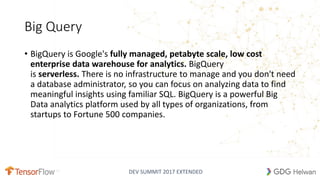 DEV SUMMIT 2017 EXTENDED
Big Query
• BigQuery is Google's fully managed, petabyte scale, low cost
enterprise data warehouse for analytics. BigQuery
is serverless. There is no infrastructure to manage and you don't need
a database administrator, so you can focus on analyzing data to find
meaningful insights using familiar SQL. BigQuery is a powerful Big
Data analytics platform used by all types of organizations, from
startups to Fortune 500 companies.
 