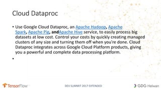 DEV SUMMIT 2017 EXTENDED
Cloud Dataproc
• Use Google Cloud Dataproc, an Apache Hadoop, Apache
Spark, Apache Pig, andApache Hive service, to easily process big
datasets at low cost. Control your costs by quickly creating managed
clusters of any size and turning them off when you're done. Cloud
Dataproc integrates across Google Cloud Platform products, giving
you a powerful and complete data processing platform.
•
 
