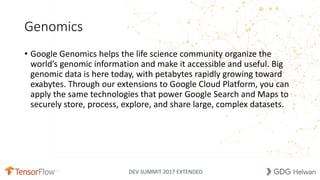 DEV SUMMIT 2017 EXTENDED
Genomics
• Google Genomics helps the life science community organize the
world’s genomic information and make it accessible and useful. Big
genomic data is here today, with petabytes rapidly growing toward
exabytes. Through our extensions to Google Cloud Platform, you can
apply the same technologies that power Google Search and Maps to
securely store, process, explore, and share large, complex datasets.
 