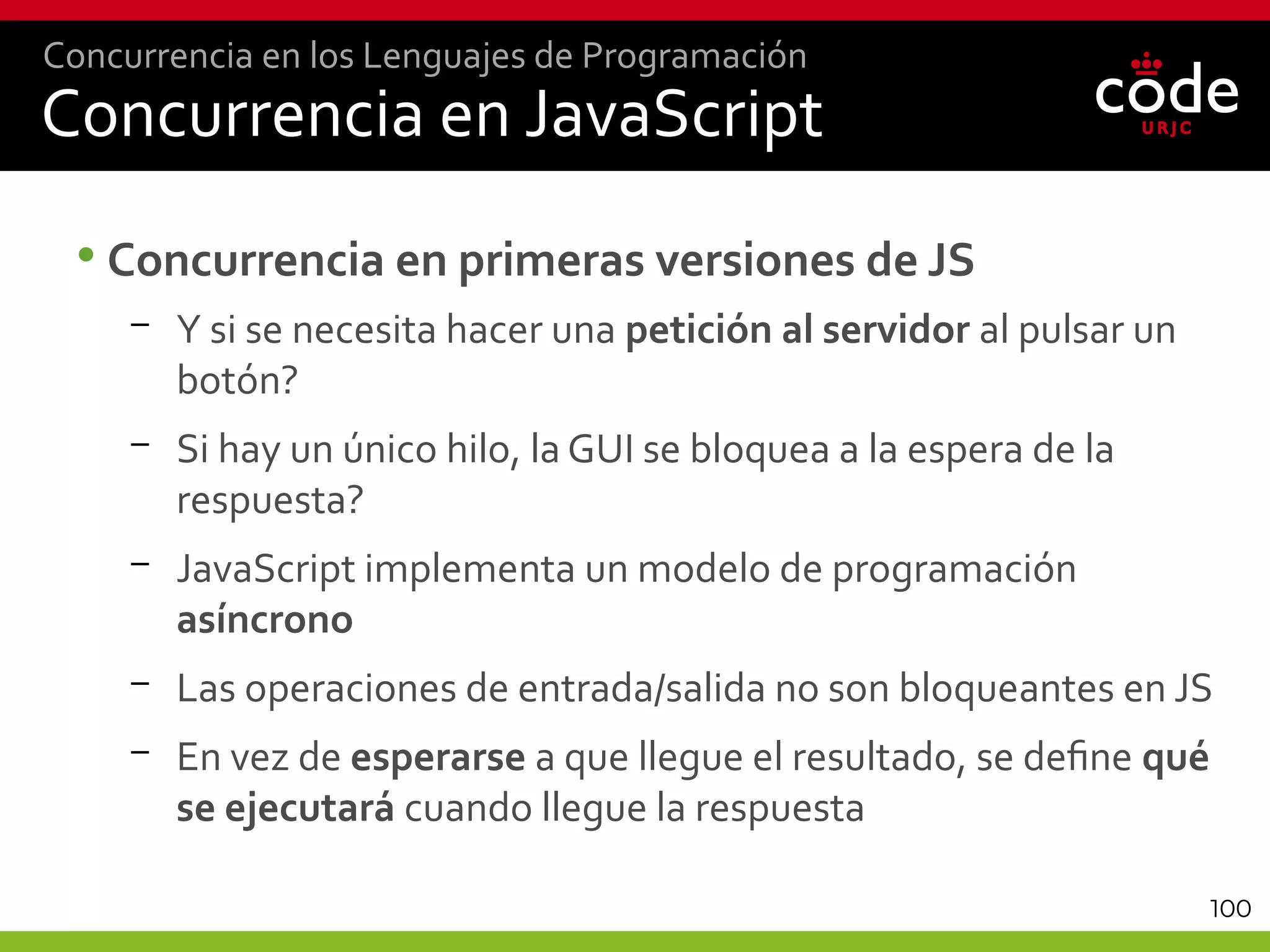 100
Concurrencia en JavaScript
•Concurrencia en primeras versiones de JS
– Y si se necesita hacer una petición al servidor al pulsar un
botón?
– Si hay un único hilo, la GUI se bloquea a la espera de la
respuesta?
– JavaScript implementa un modelo de programación
asíncrono
– Las operaciones de entrada/salida no son bloqueantes en JS
– En vez de esperarse a que llegue el resultado, se define qué
se ejecutará cuando llegue la respuesta
Concurrencia en los Lenguajes de Programación
 