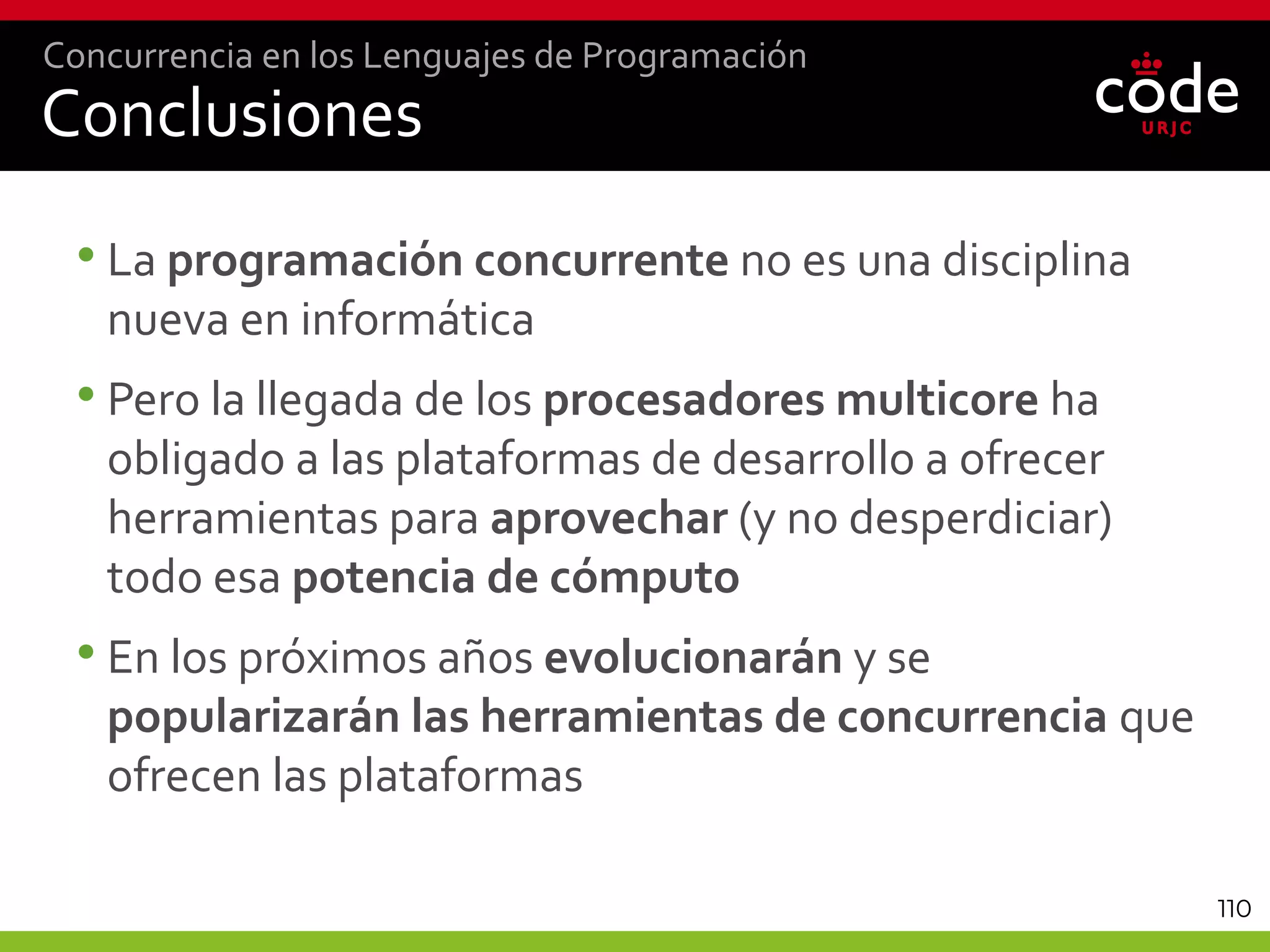 110
Conclusiones
•La programación concurrente no es una disciplina
nueva en informática
•Pero la llegada de los procesadores multicore ha
obligado a las plataformas de desarrollo a ofrecer
herramientas para aprovechar (y no desperdiciar)
todo esa potencia de cómputo
•En los próximos años evolucionarán y se
popularizarán las herramientas de concurrencia que
ofrecen las plataformas
Concurrencia en los Lenguajes de Programación
 