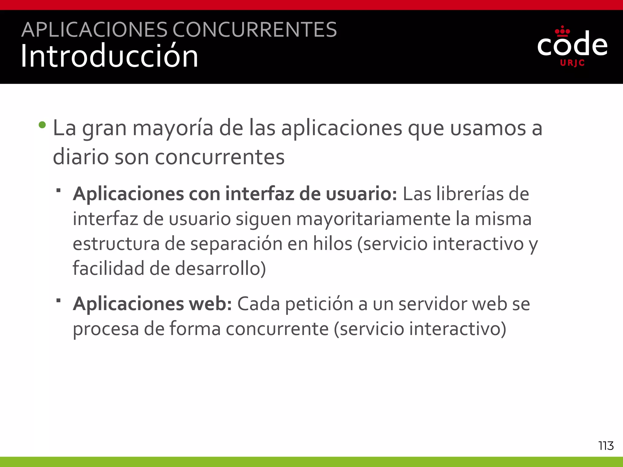 113
Introducción
•La gran mayoría de las aplicaciones que usamos a
diario son concurrentes
 Aplicaciones con interfaz de usuario: Las librerías de
interfaz de usuario siguen mayoritariamente la misma
estructura de separación en hilos (servicio interactivo y
facilidad de desarrollo)
 Aplicaciones web: Cada petición a un servidor web se
procesa de forma concurrente (servicio interactivo)
APLICACIONES CONCURRENTES
 