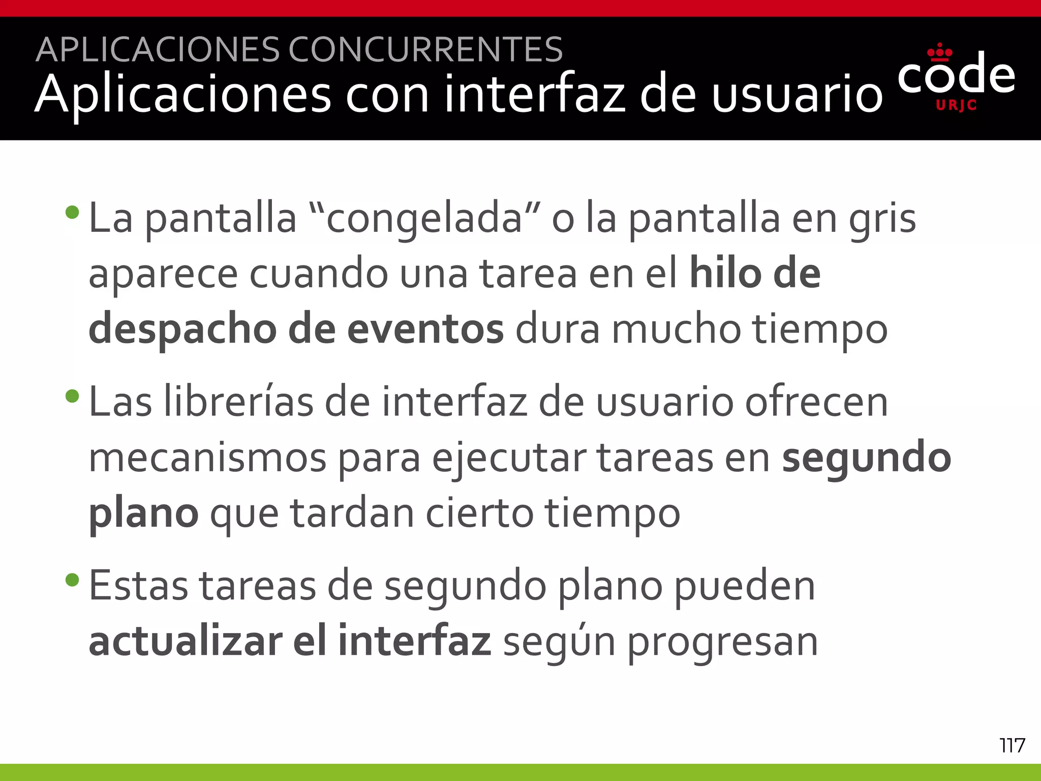 117
Aplicaciones con interfaz de usuario
•La pantalla “congelada” o la pantalla en gris
aparece cuando una tarea en el hilo de
despacho de eventos dura mucho tiempo
•Las librerías de interfaz de usuario ofrecen
mecanismos para ejecutar tareas en segundo
plano que tardan cierto tiempo
•Estas tareas de segundo plano pueden
actualizar el interfaz según progresan
APLICACIONES CONCURRENTES
 