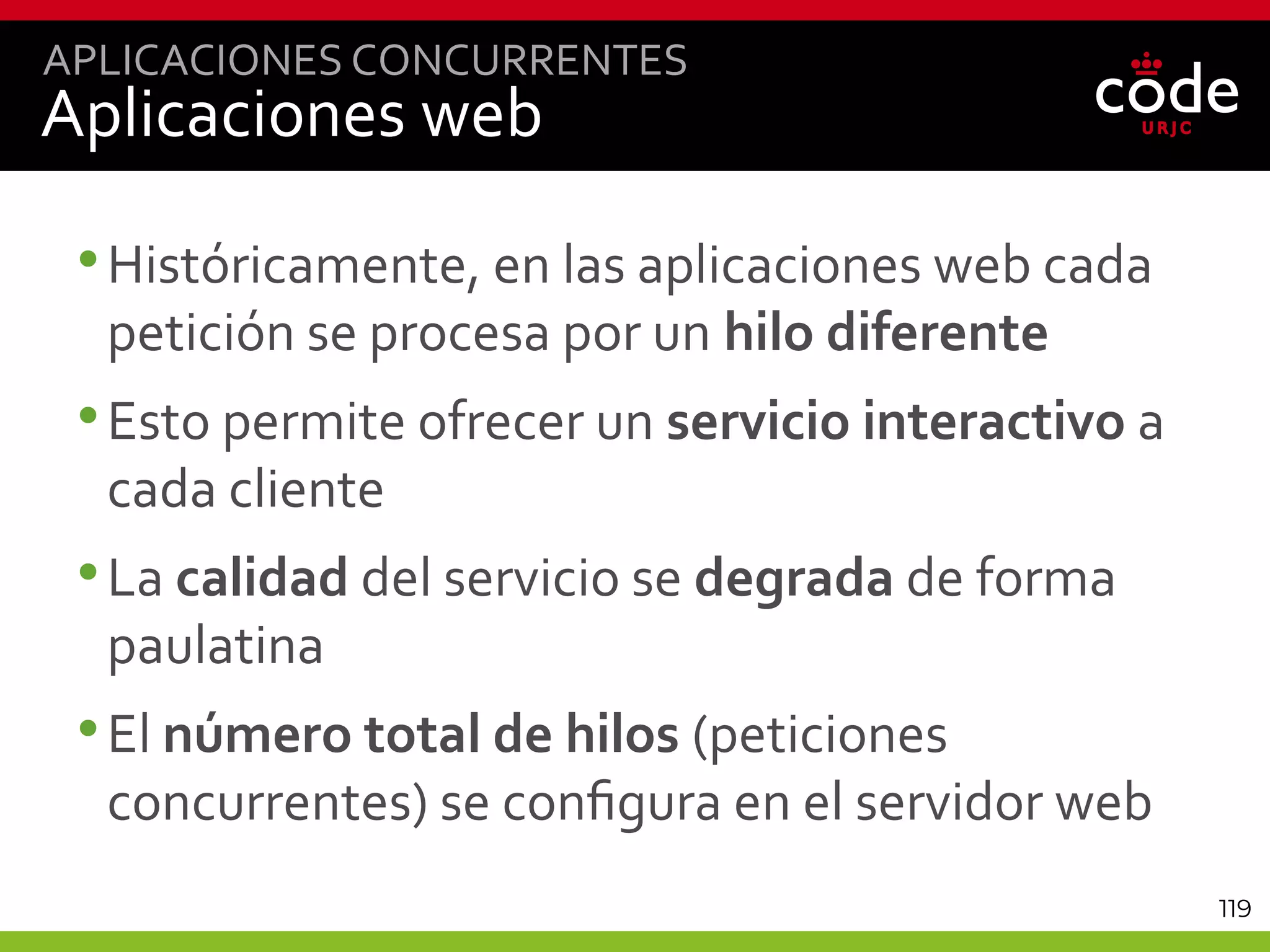 119
Aplicaciones web
•Históricamente, en las aplicaciones web cada
petición se procesa por un hilo diferente
•Esto permite ofrecer un servicio interactivo a
cada cliente
•La calidad del servicio se degrada de forma
paulatina
•El número total de hilos (peticiones
concurrentes) se configura en el servidor web
APLICACIONES CONCURRENTES
 