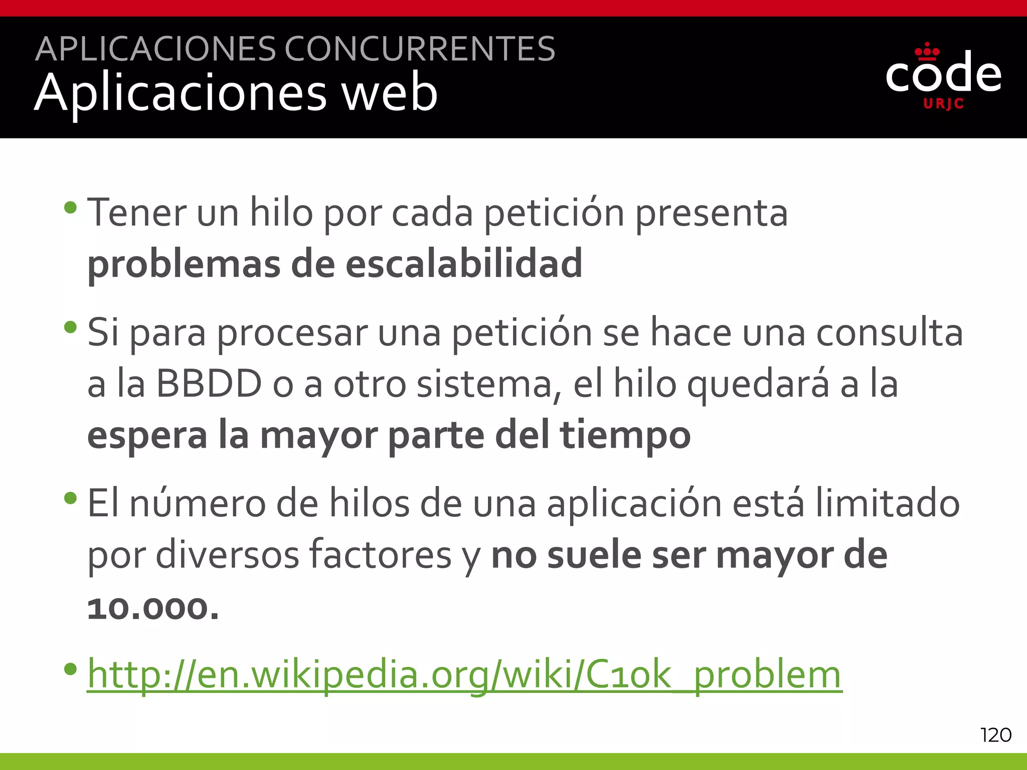 120
Aplicaciones web
•Tener un hilo por cada petición presenta
problemas de escalabilidad
•Si para procesar una petición se hace una consulta
a la BBDD o a otro sistema, el hilo quedará a la
espera la mayor parte del tiempo
•El número de hilos de una aplicación está limitado
por diversos factores y no suele ser mayor de
10.000.
•http://en.wikipedia.org/wiki/C10k_problem
APLICACIONES CONCURRENTES
 