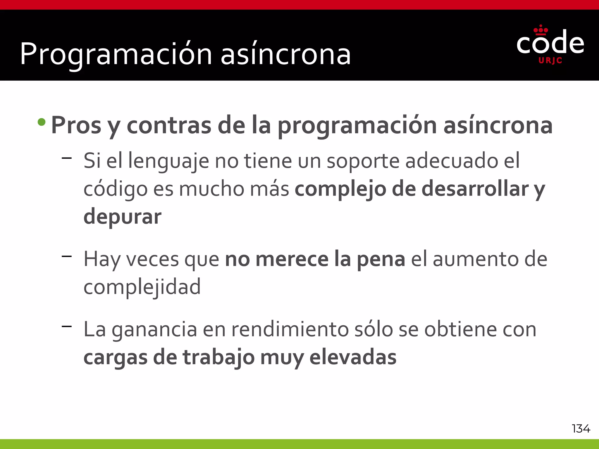 134
Programación asíncrona
•Pros y contras de la programación asíncrona
– Si el lenguaje no tiene un soporte adecuado el
código es mucho más complejo de desarrollar y
depurar
– Hay veces que no merece la pena el aumento de
complejidad
– La ganancia en rendimiento sólo se obtiene con
cargas de trabajo muy elevadas
 
