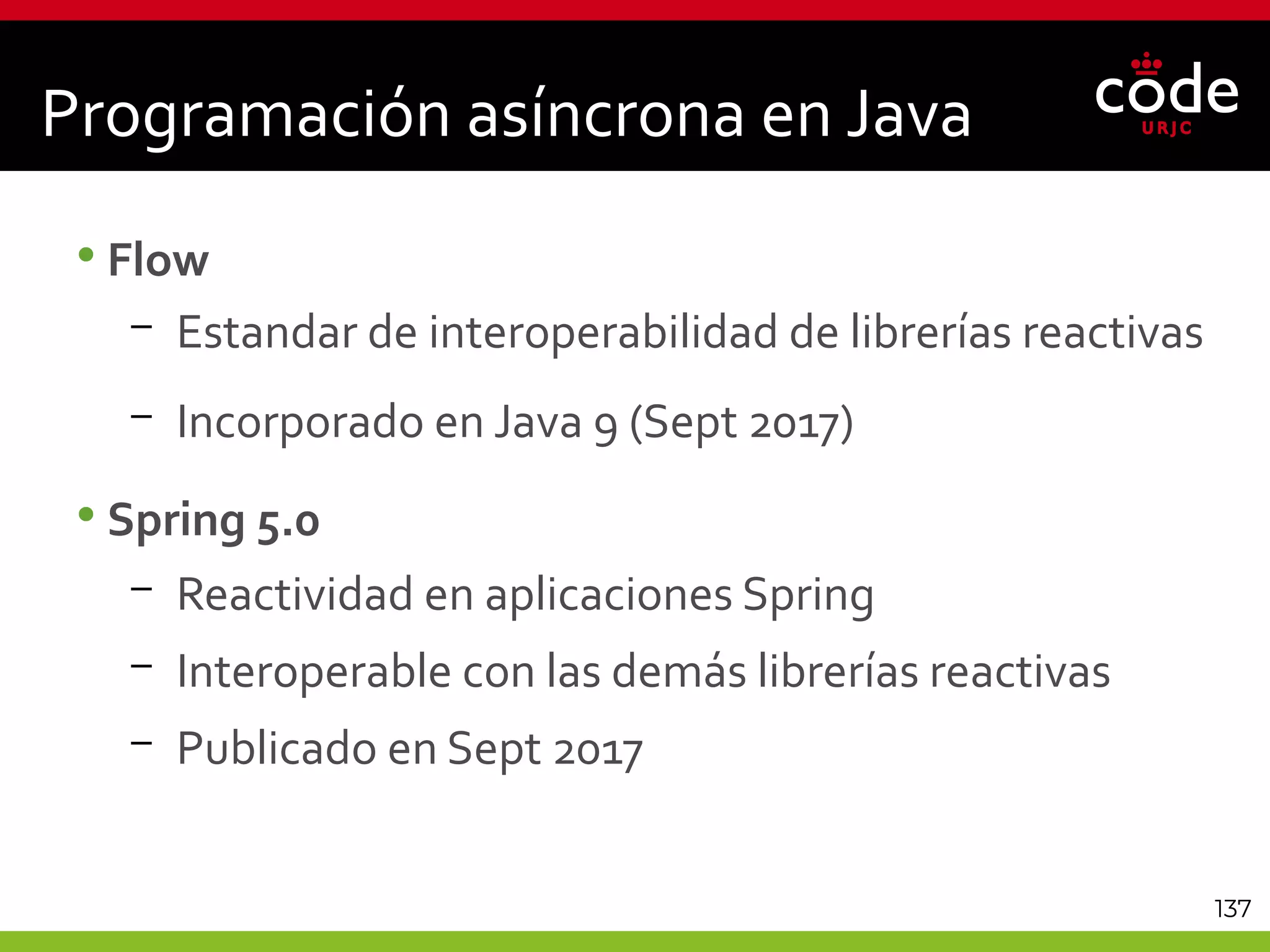 137
Programación asíncrona en Java
•Flow
– Estandar de interoperabilidad de librerías reactivas
– Incorporado en Java 9 (Sept 2017)
•Spring 5.0
– Reactividad en aplicaciones Spring
– Interoperable con las demás librerías reactivas
– Publicado en Sept 2017
 