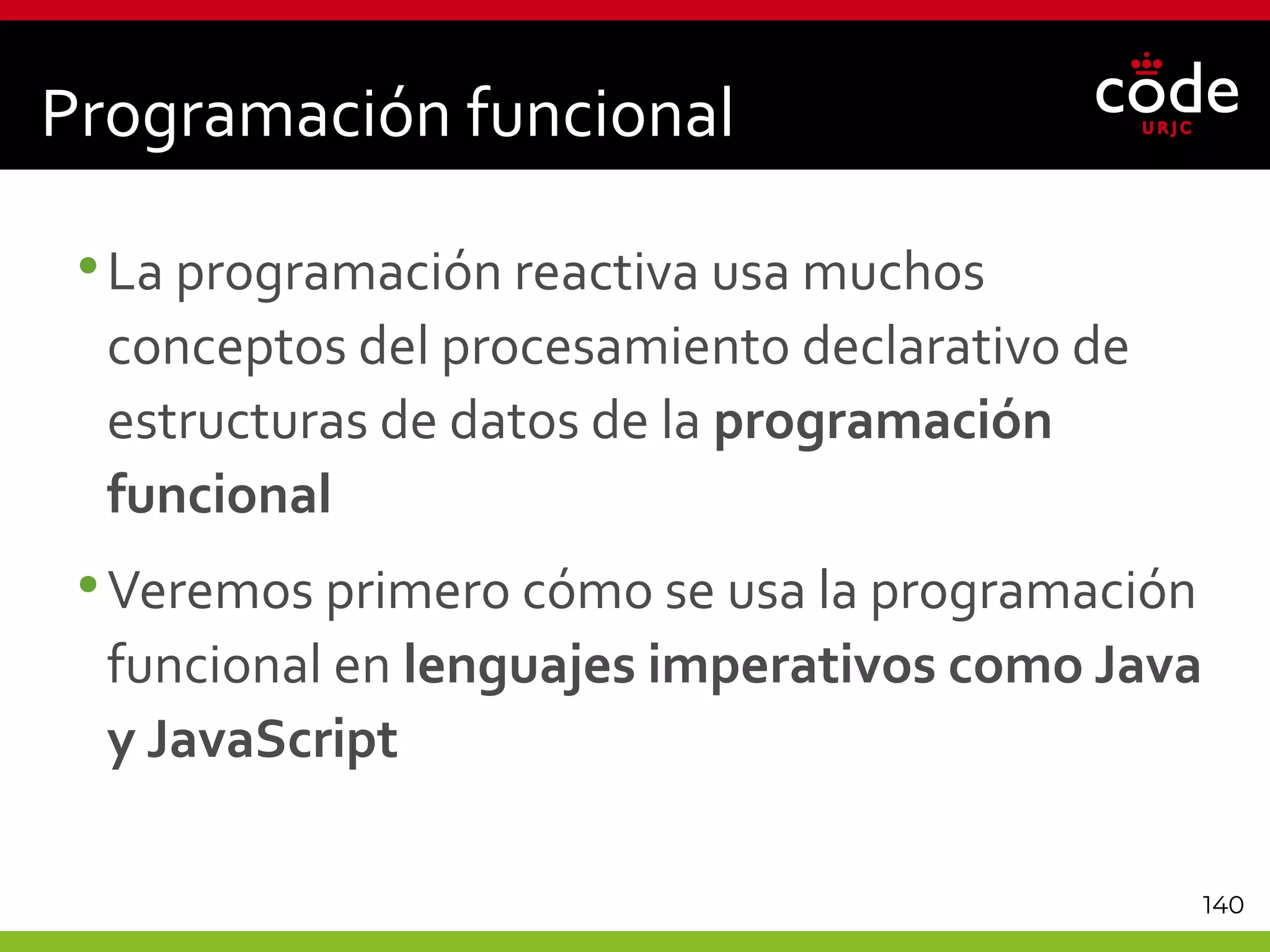 140
Programación funcional
•La programación reactiva usa muchos
conceptos del procesamiento declarativo de
estructuras de datos de la programación
funcional
•Veremos primero cómo se usa la programación
funcional en lenguajes imperativos como Java
y JavaScript
 