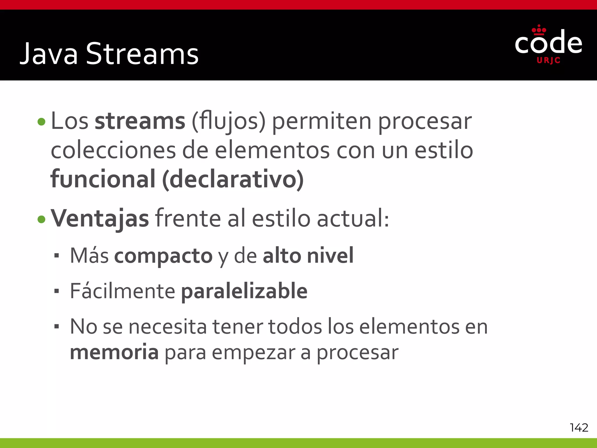 142
Java Streams
•Los streams (flujos) permiten procesar
colecciones de elementos con un estilo
funcional (declarativo)
•Ventajas frente al estilo actual:
 Más compacto y de alto nivel
 Fácilmente paralelizable
 No se necesita tener todos los elementos en
memoria para empezar a procesar
 