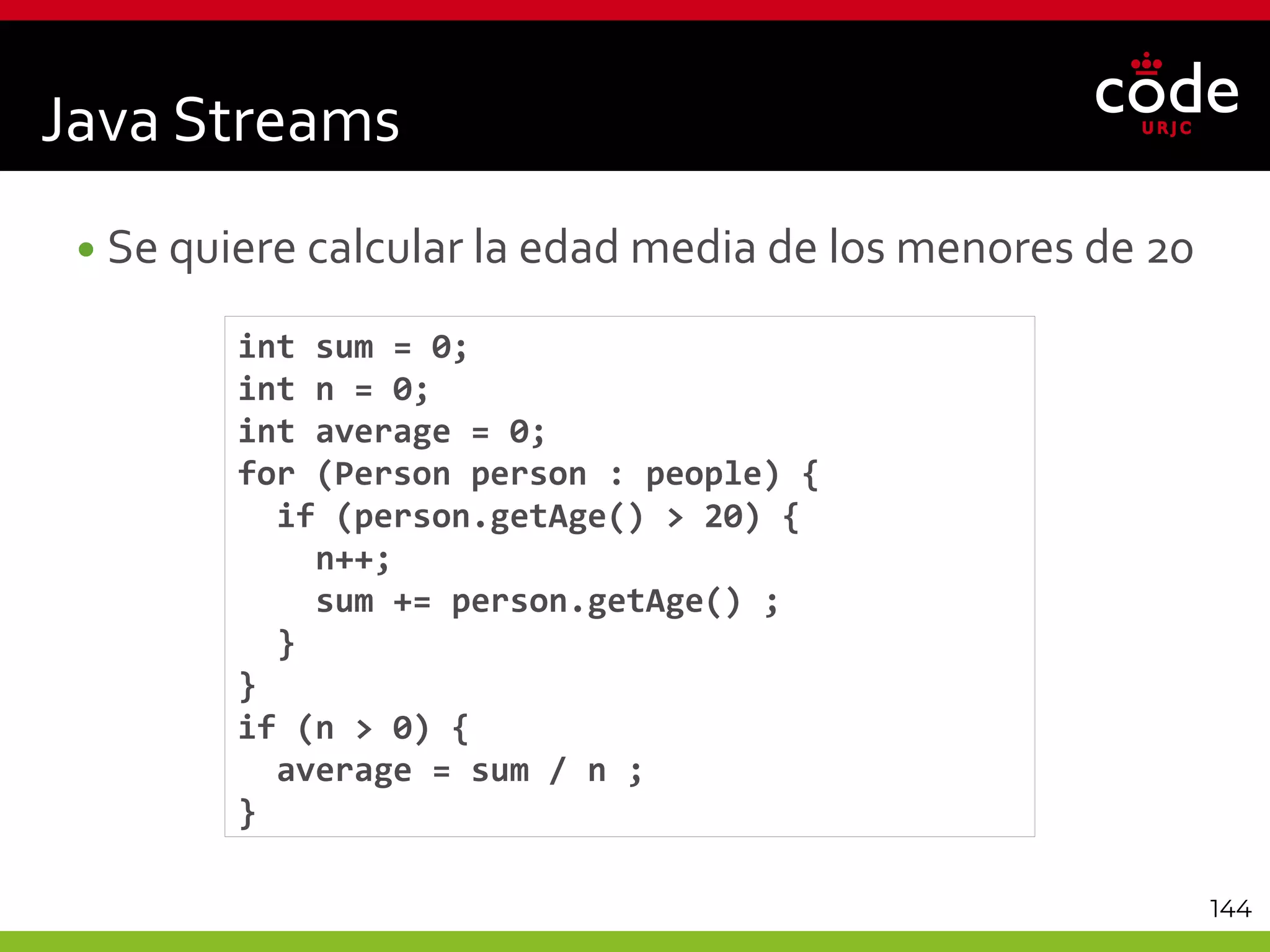 144
•Se quiere calcular la edad media de los menores de 20
int sum = 0;
int n = 0;
int average = 0;
for (Person person : people) {
if (person.getAge() > 20) {
n++;
sum += person.getAge() ;
}
}
if (n > 0) {
average = sum / n ;
}
Java Streams
 