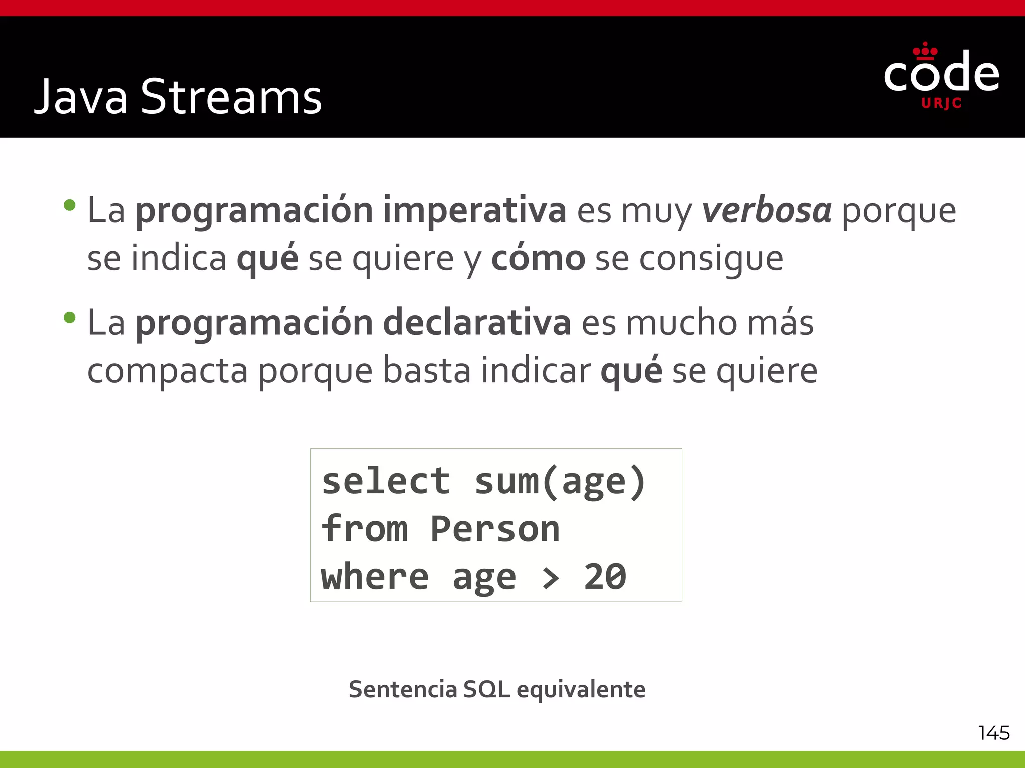 145
•La programación imperativa es muy verbosa porque
se indica qué se quiere y cómo se consigue
•La programación declarativa es mucho más
compacta porque basta indicar qué se quiere
select sum(age)
from Person
where age > 20
Sentencia SQL equivalente
Java Streams
 