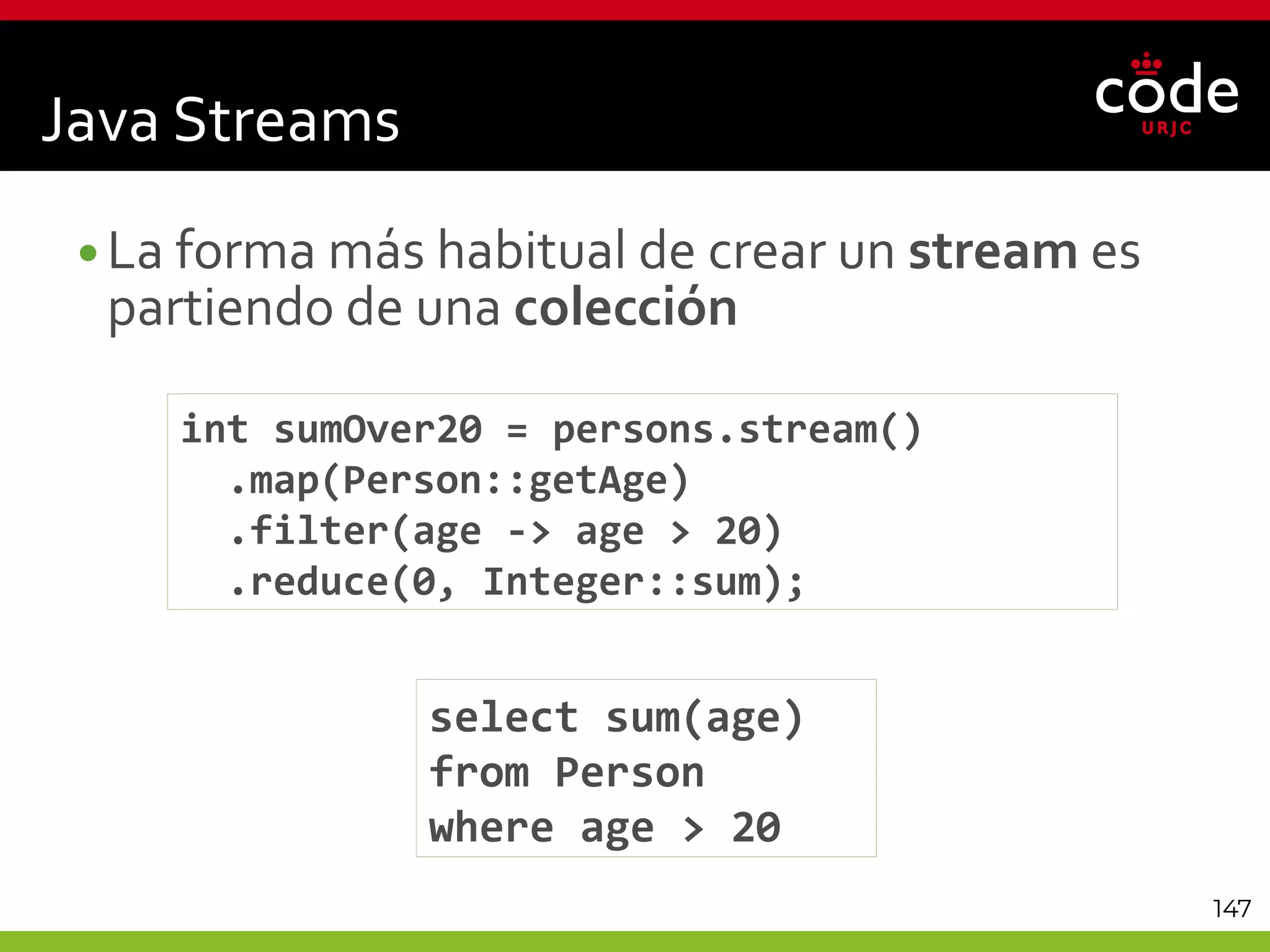 147
•La forma más habitual de crear un stream es
partiendo de una colección
int sumOver20 = persons.stream()
.map(Person::getAge)
.filter(age -> age > 20)
.reduce(0, Integer::sum);
Java Streams
select sum(age)
from Person
where age > 20
 