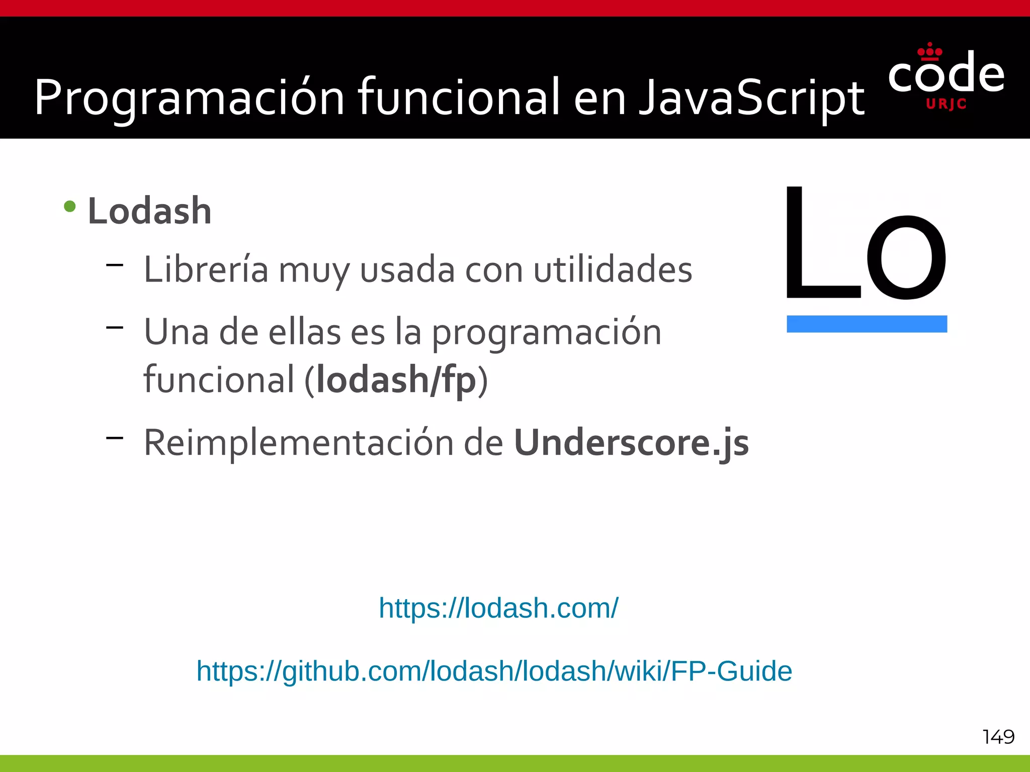 149
•Lodash
– Librería muy usada con utilidades
– Una de ellas es la programación
funcional (lodash/fp)
– Reimplementación de Underscore.js
Programación funcional en JavaScript
https://lodash.com/
https://github.com/lodash/lodash/wiki/FP-Guide
 