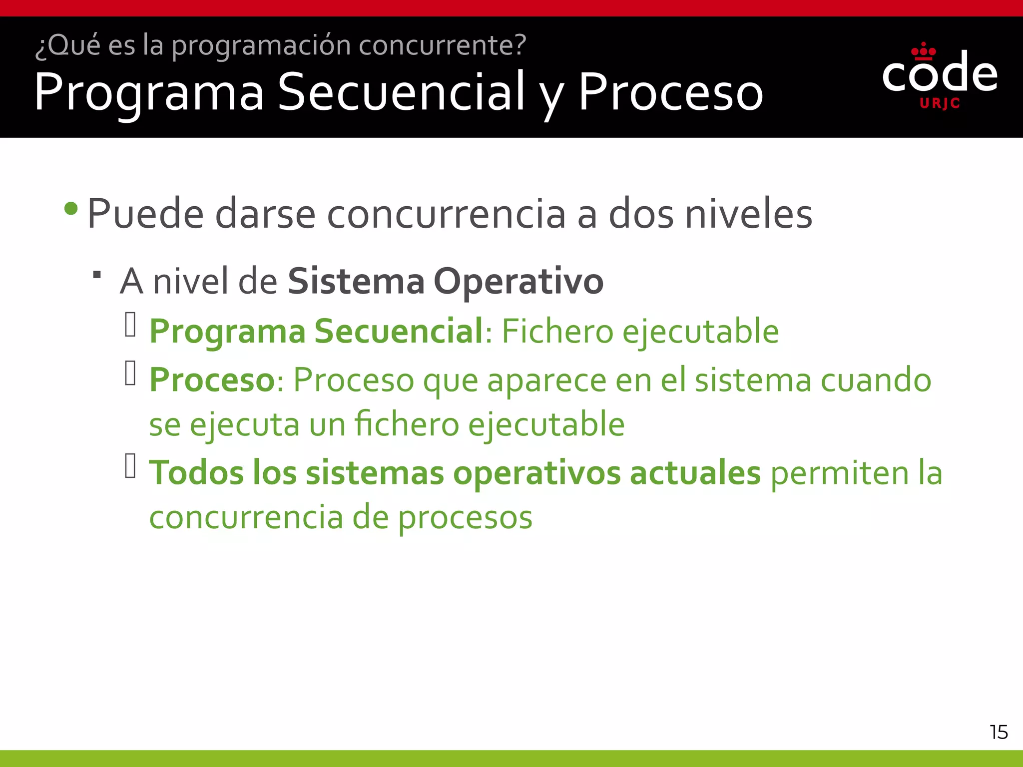 15
Programa Secuencial y Proceso
•Puede darse concurrencia a dos niveles
 A nivel de Sistema Operativo
 Programa Secuencial: Fichero ejecutable
 Proceso: Proceso que aparece en el sistema cuando
se ejecuta un fichero ejecutable
 Todos los sistemas operativos actuales permiten la
concurrencia de procesos
¿Qué es la programación concurrente?
 