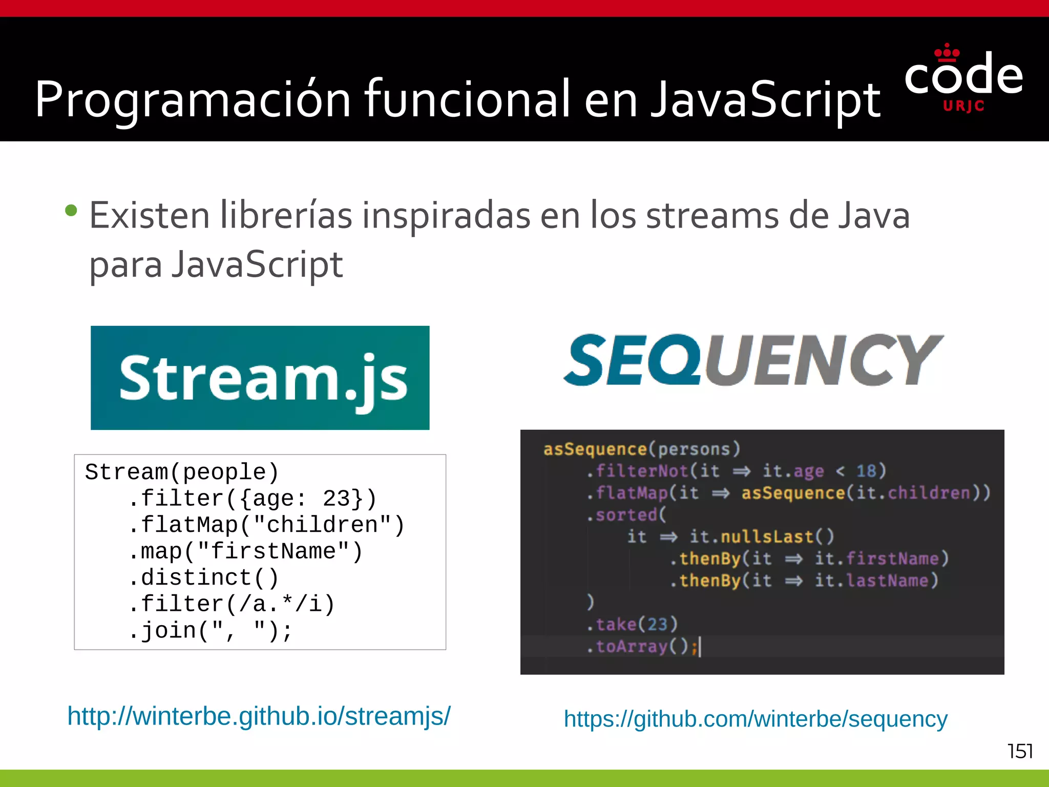 151
•Existen librerías inspiradas en los streams de Java
para JavaScript
Programación funcional en JavaScript
http://winterbe.github.io/streamjs/
Stream(people)
.filter({age: 23})
.flatMap("children")
.map("firstName")
.distinct()
.filter(/a.*/i)
.join(", ");
https://github.com/winterbe/sequency
 