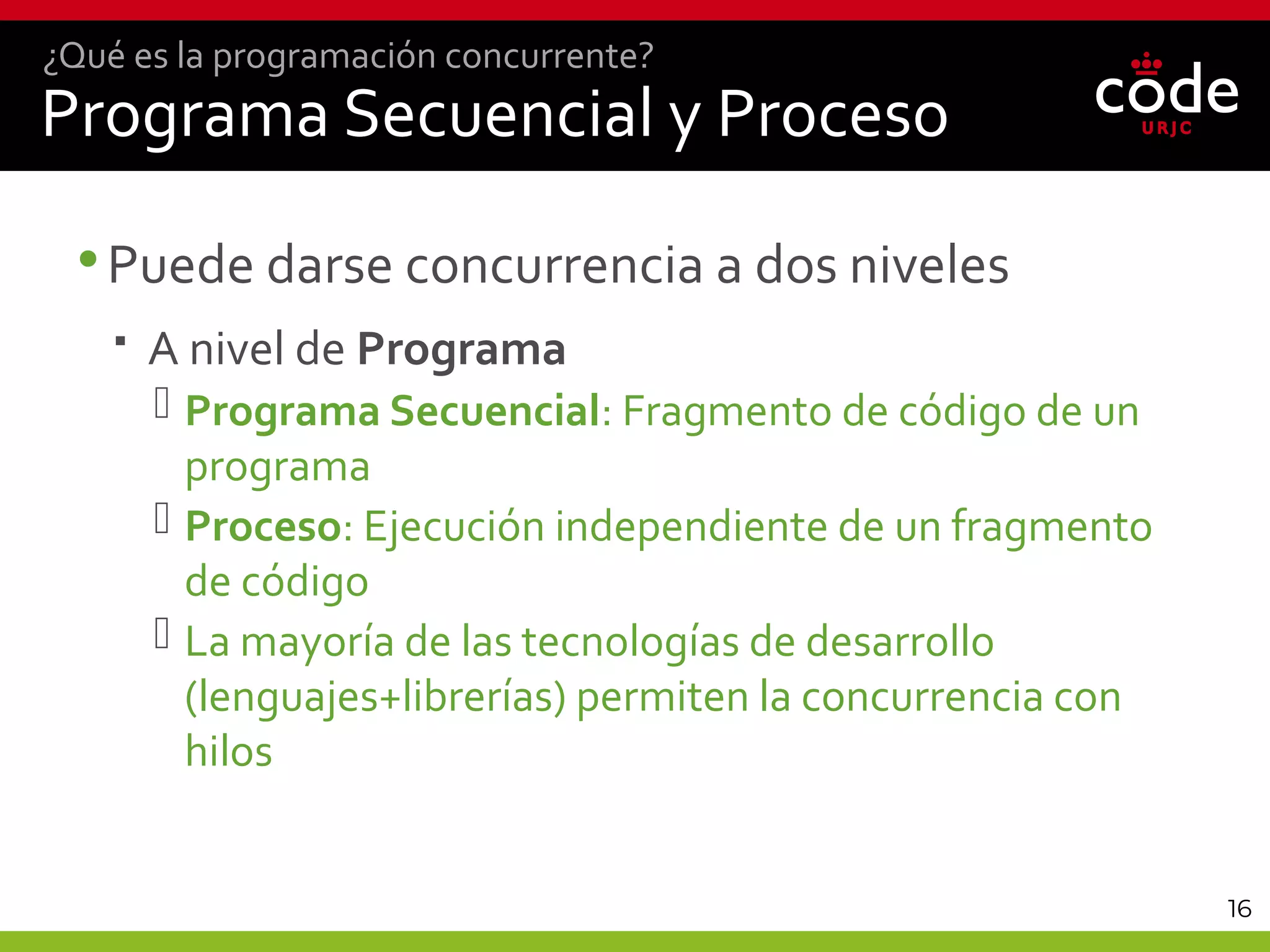 16
Programa Secuencial y Proceso
•Puede darse concurrencia a dos niveles
 A nivel de Programa
 Programa Secuencial: Fragmento de código de un
programa
 Proceso: Ejecución independiente de un fragmento
de código
 La mayoría de las tecnologías de desarrollo
(lenguajes+librerías) permiten la concurrencia con
hilos
¿Qué es la programación concurrente?
 
