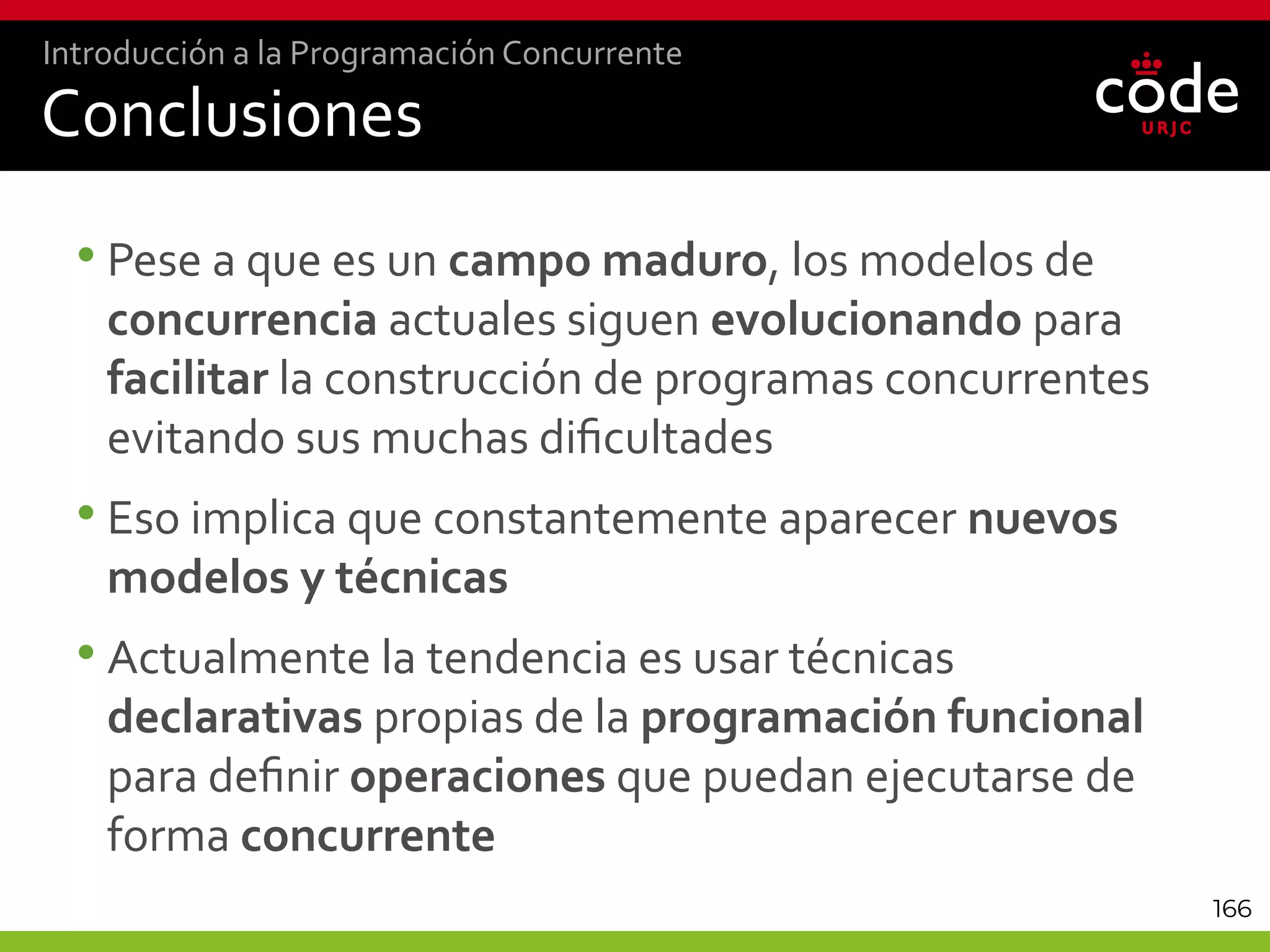 166
Conclusiones
•Pese a que es un campo maduro, los modelos de
concurrencia actuales siguen evolucionando para
facilitar la construcción de programas concurrentes
evitando sus muchas dificultades
•Eso implica que constantemente aparecer nuevos
modelos y técnicas
•Actualmente la tendencia es usar técnicas
declarativas propias de la programación funcional
para definir operaciones que puedan ejecutarse de
forma concurrente
Introducción a la Programación Concurrente
 