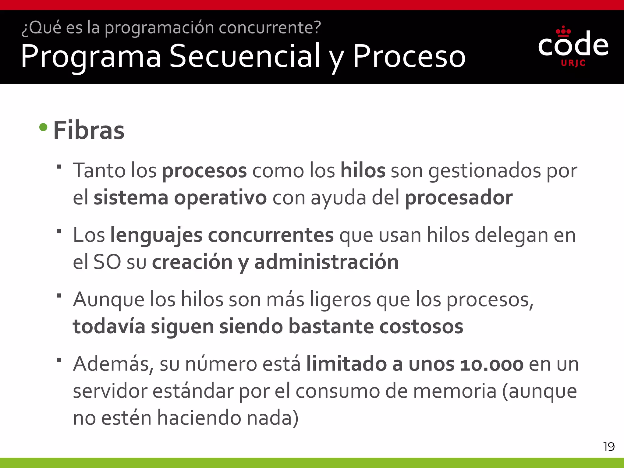 19
Programa Secuencial y Proceso
•Fibras
 Tanto los procesos como los hilos son gestionados por
el sistema operativo con ayuda del procesador
 Los lenguajes concurrentes que usan hilos delegan en
el SO su creación y administración
 Aunque los hilos son más ligeros que los procesos,
todavía siguen siendo bastante costosos
 Además, su número está limitado a unos 10.000 en un
servidor estándar por el consumo de memoria (aunque
no estén haciendo nada)
¿Qué es la programación concurrente?
 