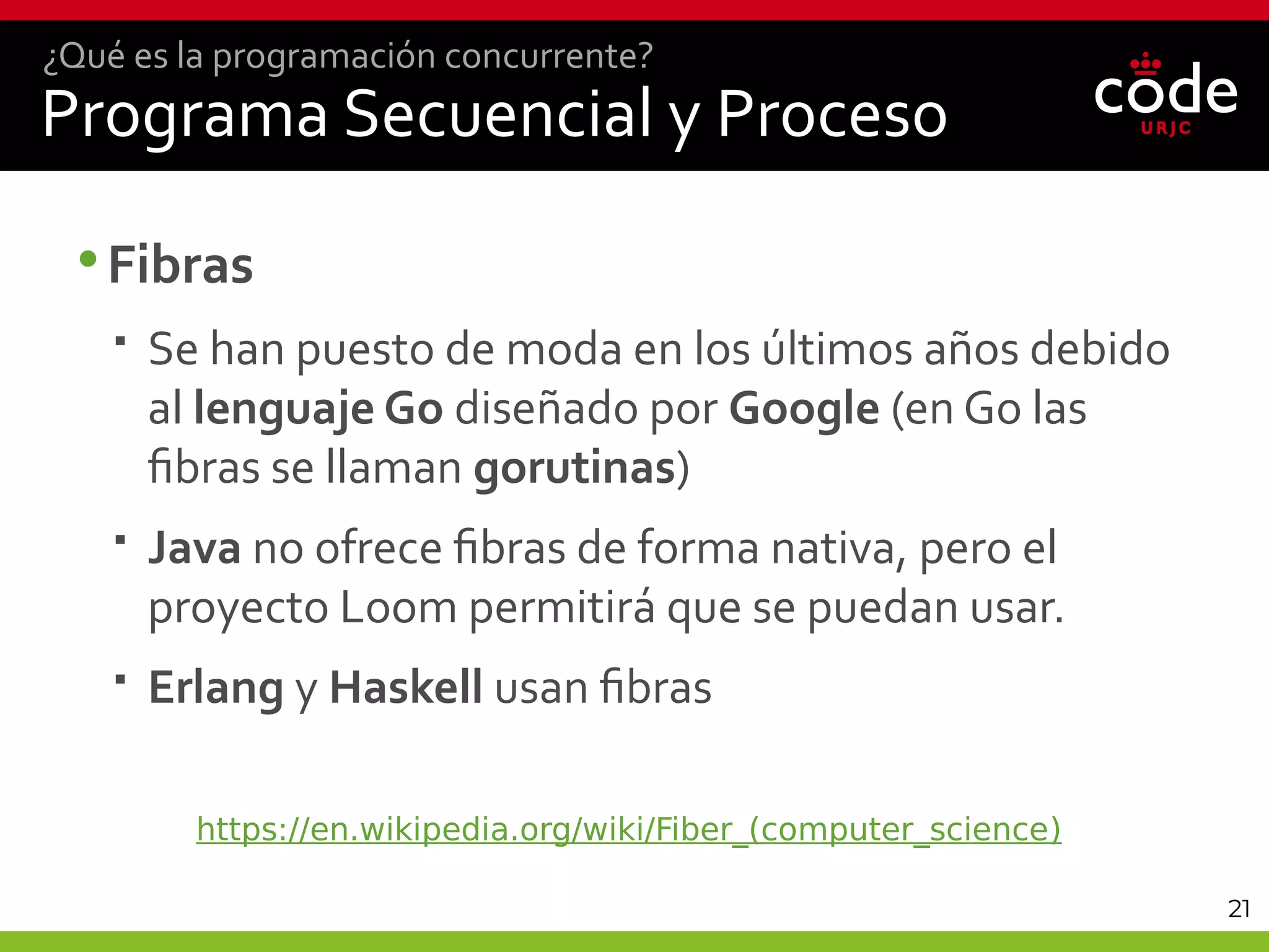 21
Programa Secuencial y Proceso
•Fibras
 Se han puesto de moda en los últimos años debido
al lenguaje Go diseñado por Google (en Go las
fibras se llaman gorutinas)
 Java no ofrece fibras de forma nativa, pero el
proyecto Loom permitirá que se puedan usar.
 Erlang y Haskell usan fibras
¿Qué es la programación concurrente?
https://en.wikipedia.org/wiki/Fiber_(computer_science)
 