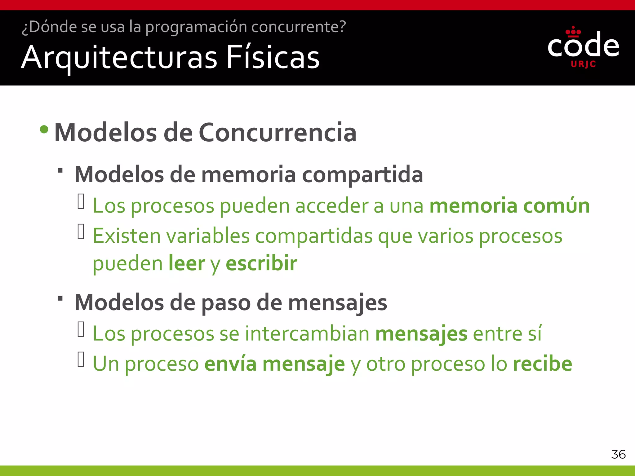 36
Arquitecturas Físicas
•Modelos de Concurrencia
 Modelos de memoria compartida
 Los procesos pueden acceder a una memoria común
 Existen variables compartidas que varios procesos
pueden leer y escribir
 Modelos de paso de mensajes
 Los procesos se intercambian mensajes entre sí
 Un proceso envía mensaje y otro proceso lo recibe
¿Dónde se usa la programación concurrente?
 